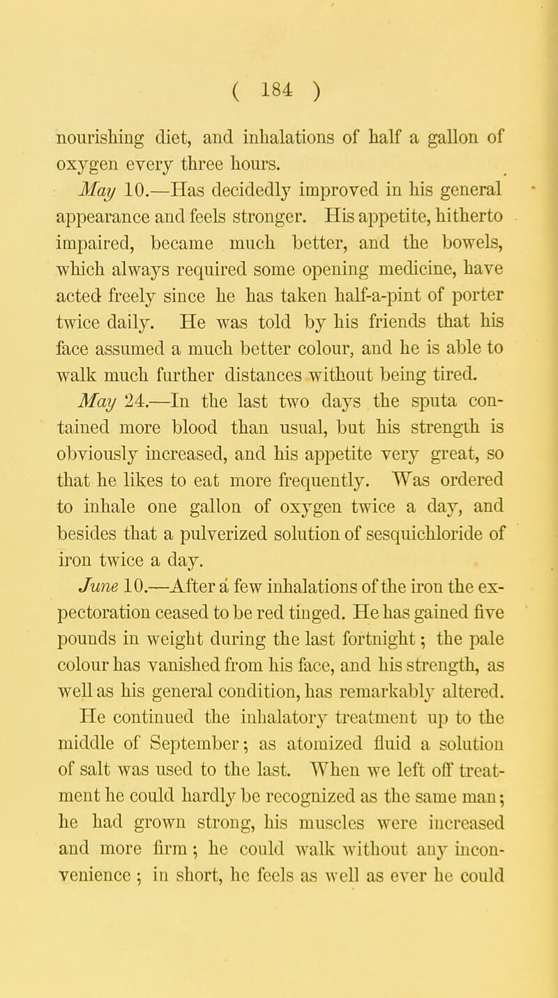 nourishing diet, and inhalations of half a gallon of oxygen every three hours. May 10.—Has decidedly improved in his general appearance and feels stronger. His appetite, hitherto impaired, became much better, and the bowels, which always required some opening medicine, have acted freely since he has taken half-a-pint of porter twice daily. He was told by his friends that his face assumed a much better colour, and he is able to walk much further distances without being tired. May 24.—In the last two days the sputa con- tained more blood than usual, but his strength is obviously increased, and his appetite very great, so that he likes to eat more frequently. Was ordered to inhale one gallon of oxygen twice a day, and besides that a pulverized solution of sesquichloride of iron twice a day. June 10.—After a few inhalations of the iron the ex- pectoration ceased to be red tinged. He has gained five pounds in weight during the last fortnight; the pale colour has vanished from his face, and his strength, as well as his general condition, has remarkabty altered. He continued the inhalatory treatment up to the middle of September; as atomized fluid a solution of salt was used to the last. When we left off treat- ment he could hardly be recognized as the same man; he had grown strong, his muscles were increased and more firm; he could walk without ai^ incon- venience ; in short, he feels as well as ever he could