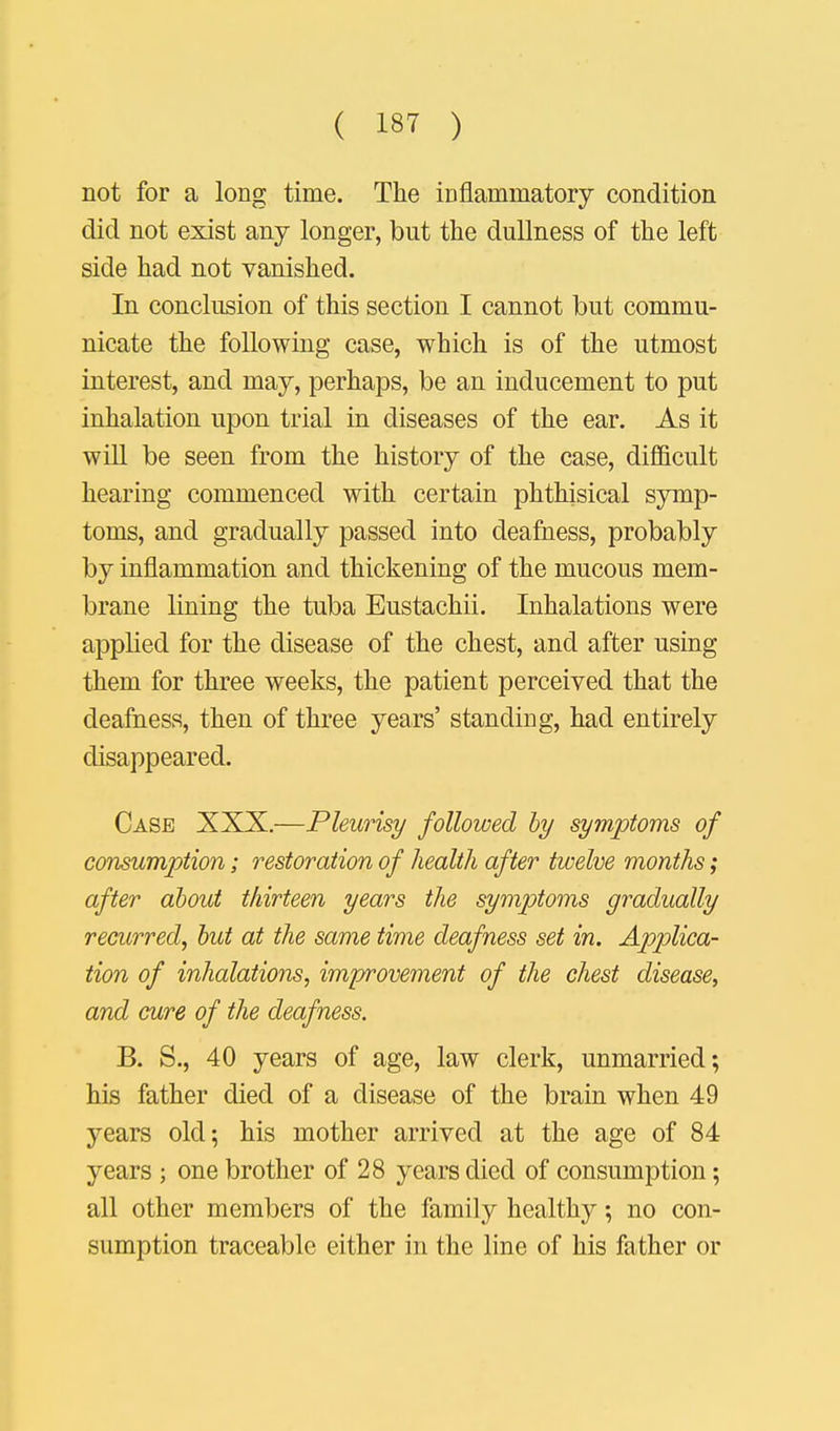 not for a long time. The inflammatory condition did not exist any longer, but the dullness of the left side had not vanished. In conclusion of this section I cannot but commu- nicate the following case, which is of the utmost interest, and may, perhaps, be an inducement to put inhalation upon trial in diseases of the ear. As it will be seen from the history of the case, difficult hearing commenced with certain phthisical symp- toms, and gradually passed into deafness, probably by inflammation and thickening of the mucous mem- brane lining the tuba Eustachii. Inhalations were applied for the disease of the chest, and after using them for three weeks, the patient perceived that the deafness, then of three years' standing, had entirely disappeared. Case XXX.—Pleurisy followed by symptoms of consumption; restoration of health after twelve months; after about thirteen years the symptoms gradually recurred, but at the same time deafness set in. Applica- tion of inhalations, improvement of the chest disease, and cure of the deafness. B. S., 40 years of age, law clerk, unmarried; his father died of a disease of the brain when 49 years old; his mother arrived at the age of 84 years ; one brother of 28 years died of consumption; all other members of the family healthy; no con- sumption traceable either in the line of his father or