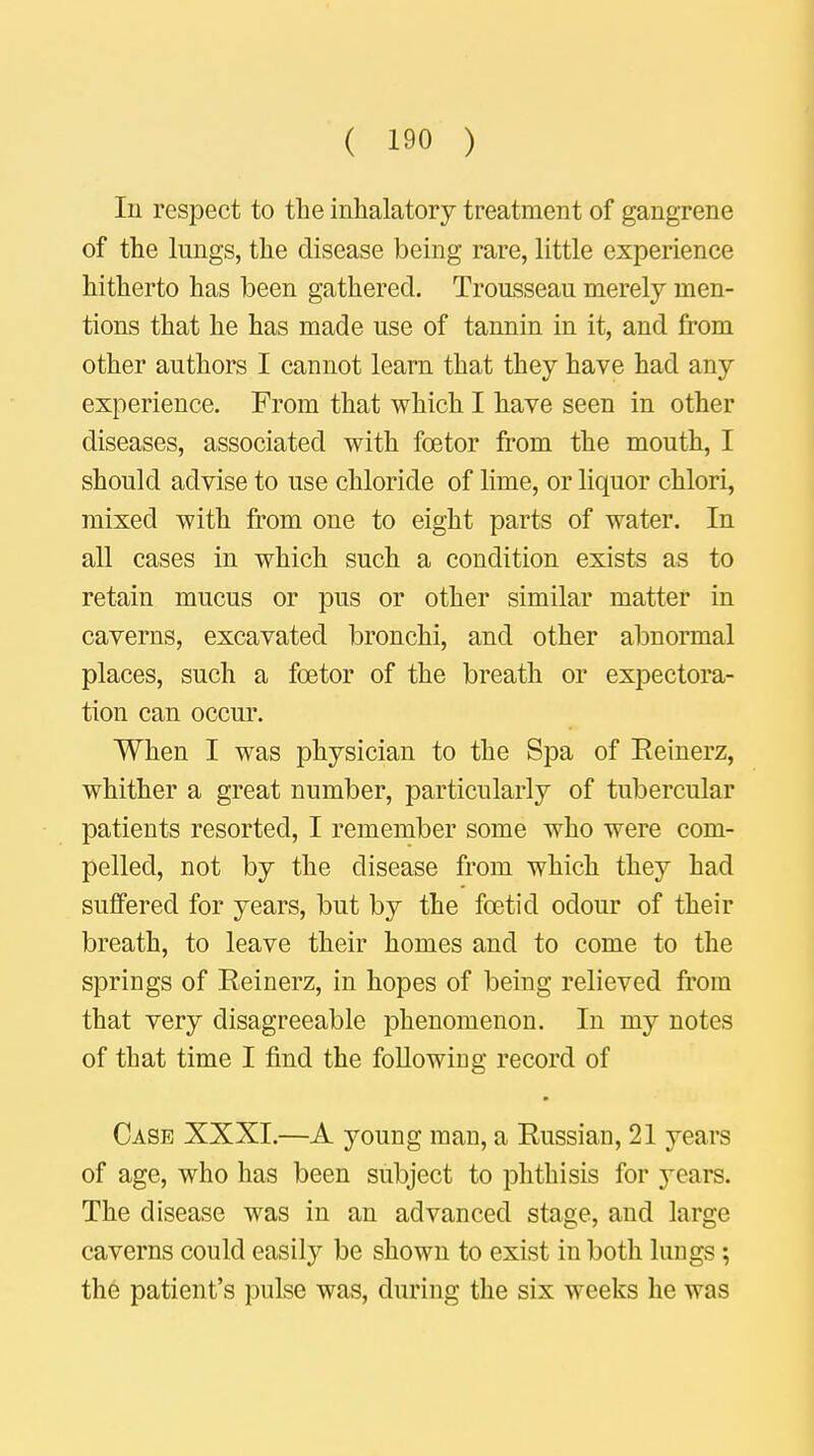 Iu respect to the inhalatory treatment of gangrene of the lungs, the disease being rare, little experience hitherto has been gathered. Trousseau merely men- tions that he has made use of tannin in it, and from other authors I cannot learn that they have had any experience. From that which I have seen in other diseases, associated with fcetor from the mouth, I should advise to use chloride of lime, or liquor chlori, mixed with from one to eight parts of water. In all cases in which such a condition exists as to retain mucus or pus or other similar matter in caverns, excavated bronchi, and other abnormal places, such a fcetor of the breath or expectora- tion can occur. When I was physician to the Spa of Reinerz, whither a great number, particularly of tubercular patients resorted, I remember some who were com- pelled, not by the disease from which they had suffered for years, but by the foetid odour of their breath, to leave their homes and to come to the springs of Reinerz, in hopes of being relieved from that very disagreeable phenomenon. In my notes of that time I find the following record of Case XXXI.—A young man, a Russian, 21 years of age, who has been subject to phthisis for years. The disease was in an advanced stage, and large caverns could easily be shown to exist in both lungs; the patient's pulse was, during the six weeks he was