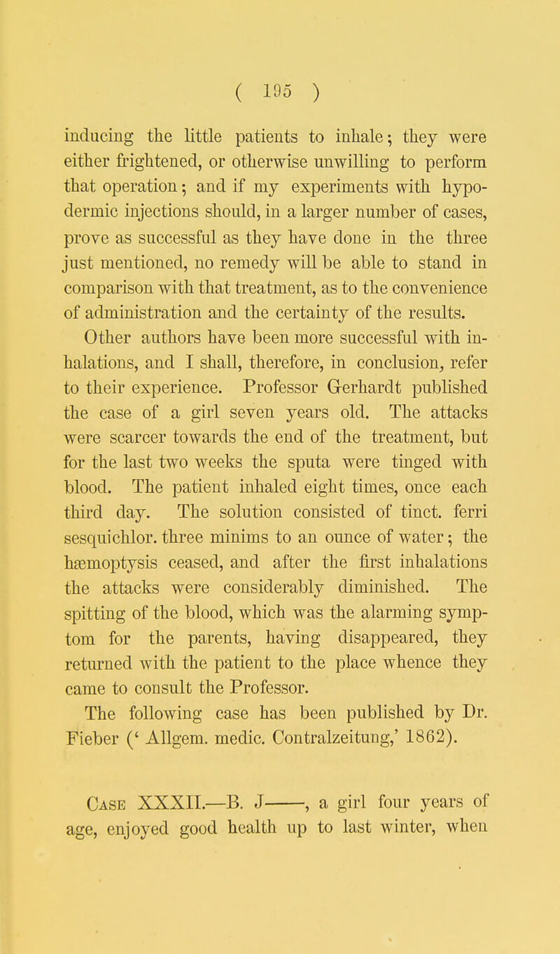 ( ) inducing the little patients to inhale; they were either frightened, or otherwise unwilling to perform that operation; and if niy experiments with hypo- dermic injections should, in a larger number of cases, prove as successful as they have done in the three just mentioned, no remedy will be able to stand in comparison with that treatment, as to the convenience of administration and the certainty of the results. Other authors have been more successful with in- halations, and I shall, therefore, in conclusion, refer to their experience. Professor G-erhardt published the case of a girl seven years old. The attacks were scarcer towards the end of the treatment, but for the last two weeks the sputa were tinged with blood. The patient inhaled eight times, once each third day. The solution consisted of tinct. ferri sesquichlor. three minims to an ounce of water; the haemoptysis ceased, and after the first inhalations the attacks were considerably diminished. The spitting of the blood, which was the alarming symp- tom for the parents, having disappeared, they returned with the patient to the place whence they came to consult the Professor. The following case has been published by Dr. Fieber (' Allgem. medic. Contralzeitung,' 1862). Case XXXII—B. J , a girl four years of age, enjoyed good health up to last winter, when