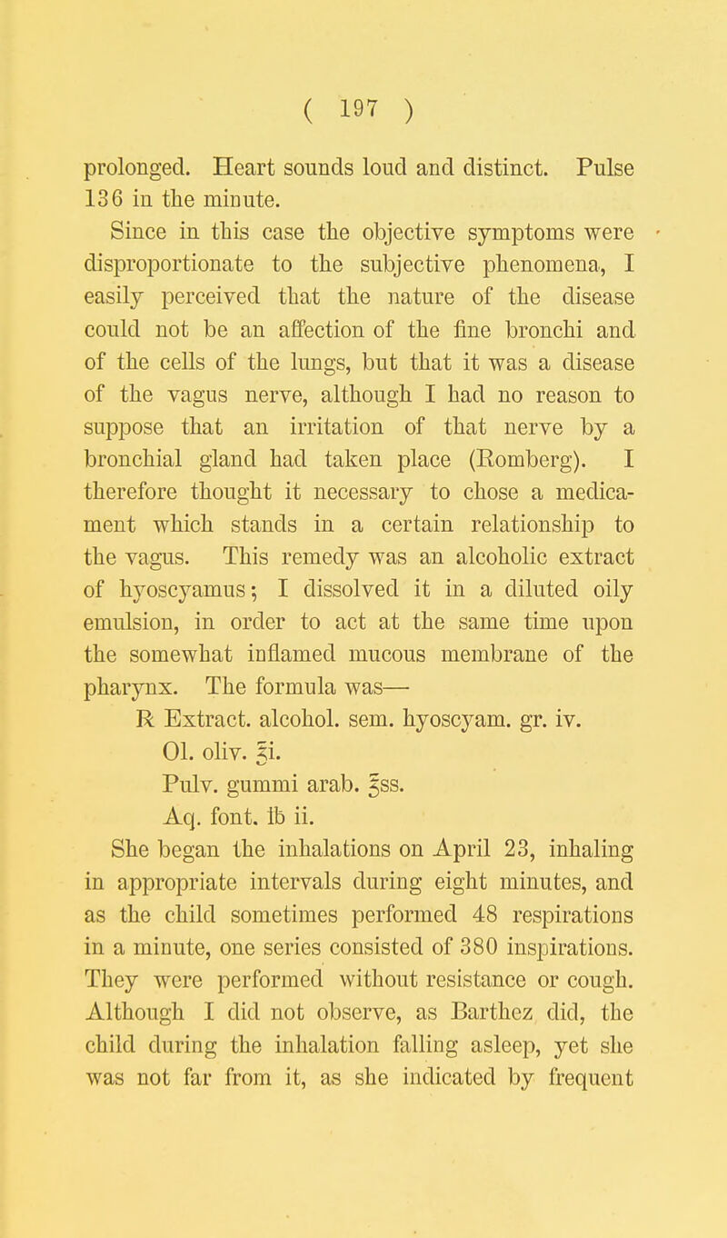 prolonged. Heart sounds loud and distinct. Pulse 136 in the minute. Since in this case the objective symptoms were • disproportionate to the subjective phenomena, I easily perceived that the nature of the disease could not be an affection of the fine bronchi and of the cells of the lungs, but that it was a disease of the vagus nerve, although I had no reason to suppose that an irritation of that nerve by a bronchial gland had taken place (Romberg). I therefore thought it necessary to chose a medica- ment which stands in a certain relationship to the vagus. This remedy was an alcoholic extract of hyoscyamus-, I dissolved it in a diluted oily emulsion, in order to act at the same time upon the somewhat inflamed mucous membrane of the pharynx. The formula was— R Extract, alcohol, sem. hyoscyam. gr. iv. 01. oliv. ^i. Pulv. gummi arab. 5ss. Aq. font, lb ii. She began the inhalations on April 23, inhaling in appropriate intervals during eight minutes, and as the child sometimes performed 48 respirations in a minute, one series consisted of 380 inspirations. They were performed without resistance or cough. Although I did not observe, as Barthez did, the child during the inhalation falling asleep, yet she was not far from it, as she indicated by frequent