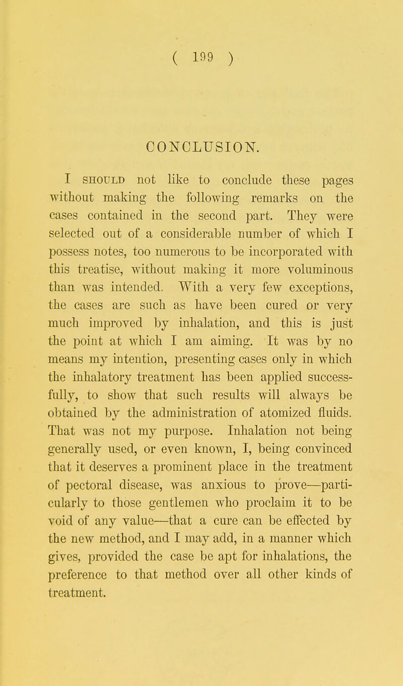 CONCLUSION. I should not like to conclude these pages without making the following remarks on the cases contained in the second part. They were selected out of a considerable number of which I possess notes, too numerous to be incorporated with this treatise, without making it more voluminous than was intended. With a very few exceptions, the cases are such as have been cured or very much improved by inhalation, and this is just the point at which I am aiming. It was by no means my intention, presenting cases only in which the inhalatory treatment has been applied success- fully, to show that such results will always be obtained by the administration of atomized fluids. That was not my purpose. Inhalation not being generally used, or even known, I, being convinced that it deserves a prominent place in the treatment of pectoral disease, was anxious to prove—parti- cularly to those gentlemen who proclaim it to be void of any value—that a cure can be effected by the new method, and I may add, in a manner which gives, provided the case be apt for inhalations, the preference to that method over all other kinds of treatment.