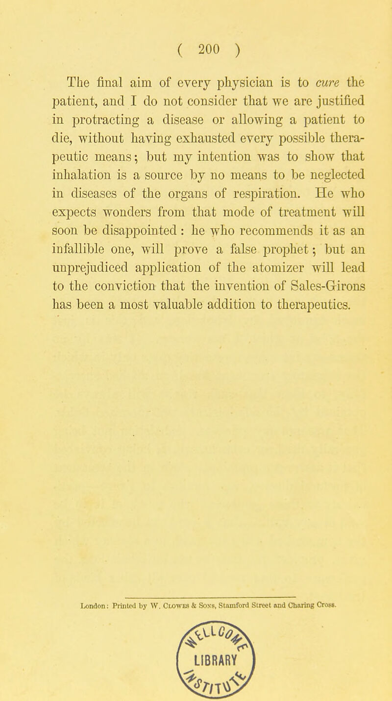 The final aim of every physician is to cure the patient, and I do not consider that we are justified in protracting a disease or allowing a patient to die, without having exhausted every possible thera- peutic means; but my intention was to show that inhalation is a source by no means to be neglected in diseases of the organs of respiration. He who expects wonders from that mode of treatment will soon be disappointed : he who recommends it as an iu fallible one, will prove a false prophet; but an unprejudiced application of the atomizer will lead to the conviction that the invention of Sales-Grirons has been a most valuable addition to therapeutics. Ix>ndon: Printed by W. Clowes & Sons, Stamford Street and Charing Cross.