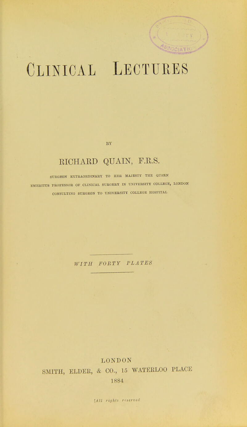 \ ;' Clinical Lectures BY EICHARD QUAIN, F.H.S. STJUGEON EXTBAOEDINAEY TO HEE MAJESTY THE QUEEN EMEniTUS PBOFESSOE OF CLINICAL SUEGBEY IN UNIVEESITY COLLEGE, LONDON CONSULTING SUEGEON TO UNIVBESITY COLLEGE HOSPITAL WITH FORTY PLATES LONDON SMITH, ELDEK, & CO., 15 WATEKLOO PLACE 1884 [All riijhis reserved