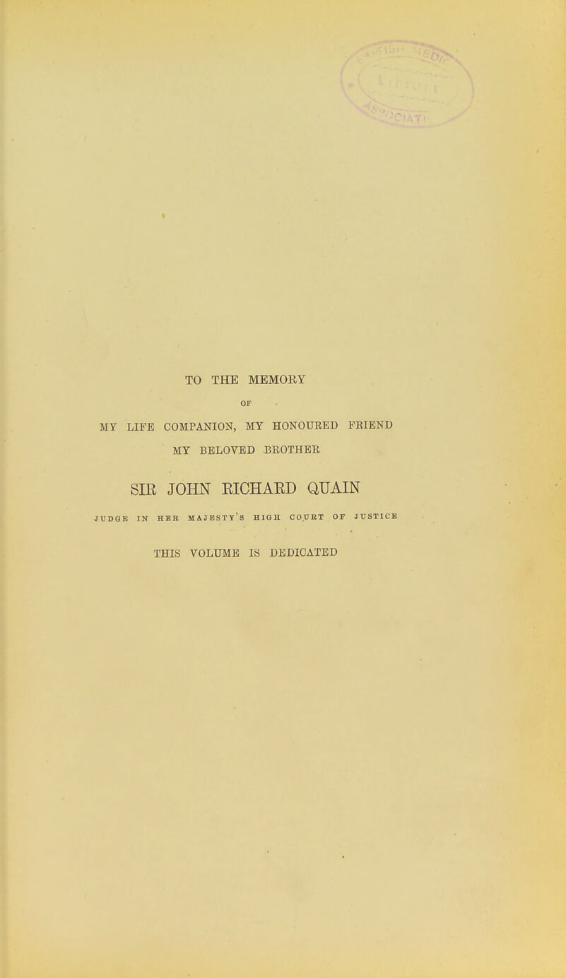 « TO THE MEMORY OF MY LIFE COMPANION, MY HONOURED FRIEND MY BELOVED BROTHER SIR JOHN EICHAED QUAIN JUDGE IN HBB MAJESTY'S HIGH CO.UET OF JUSTICE THIS VOLUME IS DEDICATED