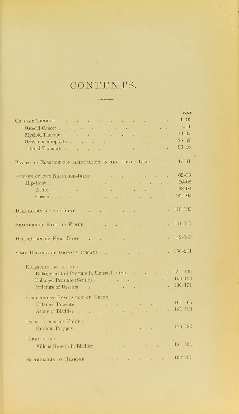CONTENTS. PAOI On some Tumours 1-^*5 Osteoid Cancer ]-19 Myeloid Tumours 19-25 Osteo-chondrophyte 25-.3o Fibroid Tumours 36-46 PiACBS OP Election for Amputation tn thr Lower Limb . . 47-61 DrsEASE OP THE Shoumer-Joint 62-66 Hip-Joint 66-68 Acute ■ 68-94 Chronic 95-109 Dislocation op IIir-.ToiuT 110-130 Fracture op Neck op Femur 1.31-141 Dislocation op Knee-.Totnt 142-149 Some Diseases of Urinary Organs l.)()201 Retention of Urine : Enlargement of Prostate iu Unusual Fovui .... 151-16'j Enlarged Prostate (Senile) 156-159 Stricture of Urethra 166-174 Insupptctbnt Evacuation op Urink : Enlarged Prostate 161-105 Atony of Bladder .• • • • ^^l-^^'^ [ncontinrnce op Urinv) : Urethral Polypus 175-ISO n.T'lMATURIA : Villous Growth in ]?lacld,T 184-191 Epithelioma op Bladder 192-201