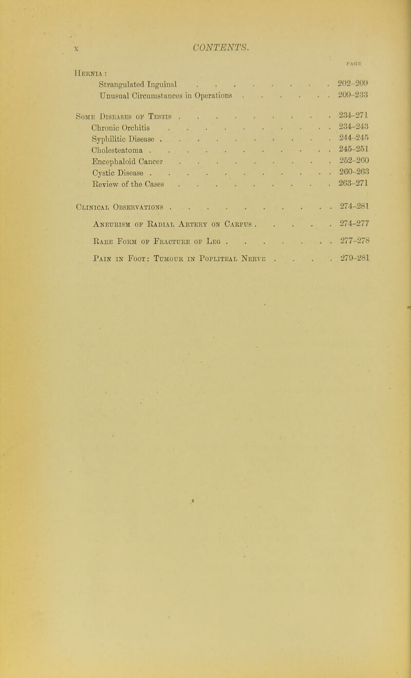 I'KdT. IIeknia: Strangulftted Inguinal 202-200 Unusual Circumstances in Operations 200-2.'3.3 Some Diseases of Testis 234-271 Chronic Orchitis 234-243 Syphilitic Disease 244-245 Cholesteatoma 245-251 Encephaloid Cancer 252-200 Cystic Disease 2G0-2G3 Review of the Cases 263-271 Clinical Observations 274-281 Anetteism 01 Radial Aeteet on Carpus 274-277 Raee Form op Fracture op Leg 277-278 Pain in Foot: Tumour in Popliteal Nerve .... 279-281 I