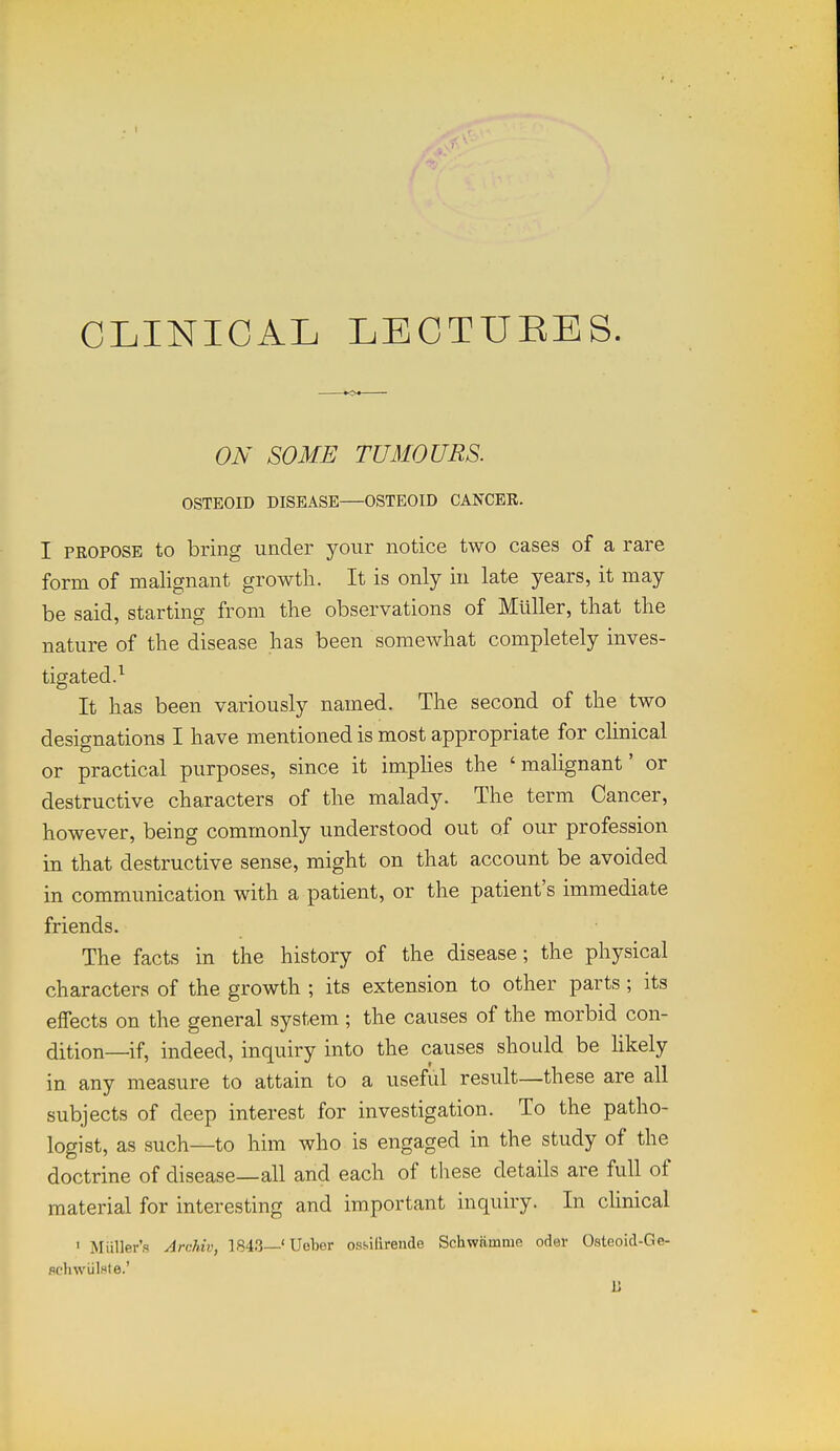 CLINICAL LECTUEES. ON SOME TUMOURS. OSTEOID DISEASE OSTEOID CANCER. I PROPOSE to bring under your notice two cases of a rare form of malignant growth. It is only iu late years, it may be said, starting from the observations of Mllller, that the nature of the disease has been somewhat completely inves- tigated.^ It has been variously named. The second of the two designations I have mentioned is most appropriate for chnical or practical purposes, since it impHes the 'mahgnant' or destructive characters of the malady. The term Cancer, however, being commonly understood out of our profession in that destructive sense, might on that account be avoided in communication with a patient, or the patient's immediate friends. The facts in the history of the disease; the physical characters of the growth ; its extension to other parts ; its effects on the general system ; the causes of the morbid con- dition—if, indeed, inquiry into the causes should be hkely in any measure to attain to a useful result—these are all subjects of deep interest for investigation. To the patho- logist, as such—to him who is engaged in the study of the doctrine of disease—all and each of these details are full of material for interesting and important inquiry. In clinical > Miiller's Arddv, 1843—' Ueber ossiarende Schwamme oder Osteoid-Ge- flchwiilste.' B