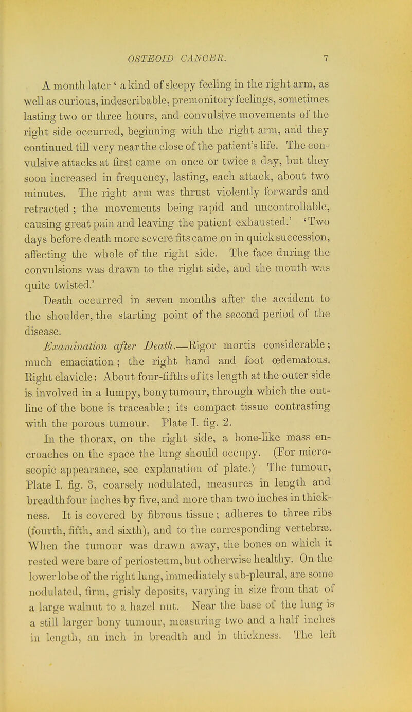 A month later ' a kind of sleepy feeling in the right arm, as well as curious, indescribable, premonitory feelings, sometimes lasting two or three hours, and convulsive movements of the right side occurred, beginning with the right arm, and they continued till very near the close of the patient's life. The con- vulsive attacks at first came on once or twice a day, but they soon increased in frequency, lasting, each attack, about two minutes. The right arm was thrust violently forwards and retracted ; the movements being rapid and uncontrollable, causing great pain and leaving the patient exhausted.' ' Two days before death more severe fits came on in quick succession, affecting the whole of the right side. The face during the convulsions was drawn to the right side, and the mouth was quite twisted.' Death occurred in seven months after the accident to the shoulder, the starting point of the second period of the disease. Examination after Death.—Eigor mortis considerable; much emaciation; the right hand and foot oedeniatous. Eight clavicle: About four-fifths of its length at the outer side is involved in a lumpy, bony tumour, through which the out- hne of the bone is traceable ; its compact tissue contrasting with the porous tumour. Plate I. fig. 2. In the thorax, on the right side, a bone-hke mass en- croaches on the space the lung should occupy. (For micro- scopic appearance, see explanation of plate.) The tumour, Plate I. fig. 3, coarsely nodulated, measures in length and breadth four inches by five, and more than two inches in thick- ness. It is covered by fibrous tissue ; adheres to three ribs (fourth, fifth, and sixth), and to the corresponding vertebras. Wlien the tumour was drawn away, the bones on which it rested were bare of periosteum, but otherwise healthy. On the lower lobe of the right lung, immediately sub-pleural, are some nodulated, firm, grisly deposits, varying in size from that of a large walnut to a liazel nut. Near the base of the lung is a still larger bony tumour, measuring two and a half inches in length, an inch in breadth and in thickness. The left
