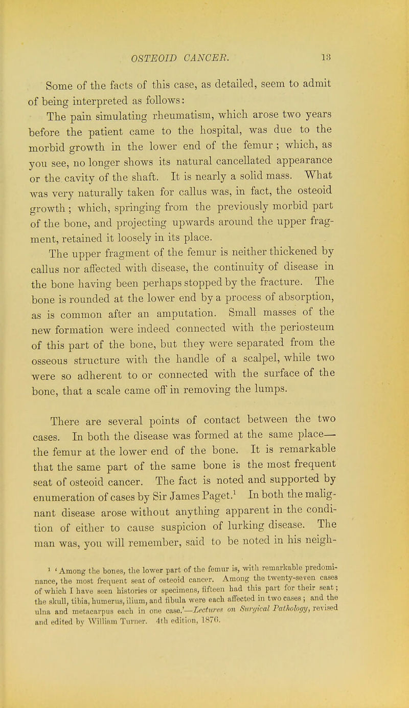 Some of the facts of this case, as detailed, seem to admit of being interpreted as follows: The pain simulating rheumatism, Avhich arose two years before the patient came to the hospital, was due to the morbid growth in the lower end of the femur ; which, as you see, no longer shows its natural cancellated appearance or the cavity of the shaft. It is nearly a sohd mass. What was very naturally taken for callus was, in fact, the osteoid growth ; which, springing from the previously morbid part of the bone, and projecting upwards around the upper frag- ment, retained it loosely in its place. The upper fragment of the femur is neither thickened by callus nor affected with disease, the continuity of disease in the bone having been perhaps stopped by the fracture. The bone is rounded at the lower end by a process of absorption, as is common after an amputation. Small masses of the new formation were indeed connected with the periosteum of this part of the bone, but they were separated from the osseous structure with the handle of a scalpel, while two were so adherent to or connected with the surface of the bone, that a scale came off in removing the lumps. There are several points of contact between the two cases. In both the disease was formed at the same place— the femur at the lower end of the bone. It is remarkable that the same part of the same bone is the most frequent seat of osteoid cancer. The fact is noted and supported by enumeration of cases by Sir James Paget} In both the mahg- nant disease arose without anything apparent in the condi- tion of either to cause suspicion of lurking disease. The man was, you will remember, said to be noted in his neigh- 1 ' Among the tones, the lower part of the femur is, witli remarkable predomi- nance, the most frequent seat of osteoid cancer. Among the twenty-seven cases of which I have seen histories or specimens, fifteen had this part for their seat; the skull, tibia, humerus, ilium, and fibula were each afl'ected in two cases ; and the ulna and metacarpus each in one case.'—Xccfn/w on Siirr/ical Patholofiy, re\ ised and edited by William Turner. 4tli pdition, 187(>.