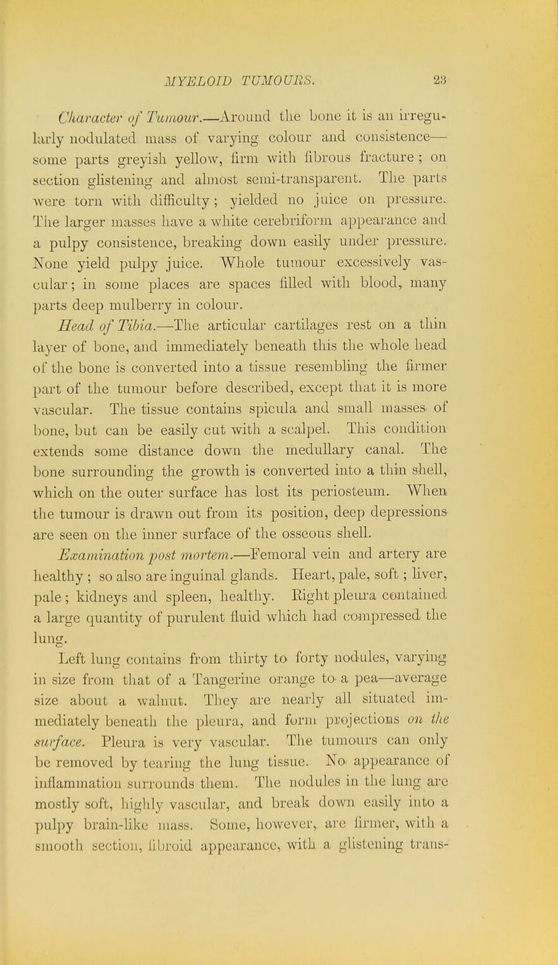Ckaracter of Tumour.—Around the bone it is an irregu- kuiy nodulated mass of varying colour and consistence— some parts greyish yellow, firm with fibrous fracture ; on section gUstening and almost semi-transparent. The parts were torn with difiiculty; yielded no juice on pressure. The larger masses have a white cerebriform appearance and a pulpy consistence, breaking down easily under pressure. None yield pulpy juice. Whole tumour excessively vas- cular; in some places are spaces filled with blood, many parts deep mulberry in colour. Head of Tibia.—The articular cartilages rest on a thin layer of bone, and immediately beneath this the whole head of the bone is converted into a tissue resembhng the firmer part of the tumour before described, except that it is more vascular. The tissue contains spicula and small masses of bone, but can be easily cut with a scalpel. This condition extends some distance down tlie medullary canal. The bone surrounding the growth is converted into a thin shell, which on the outer surface has lost its periosteum. When the tumour is drawn out from its position, deep depressions are seen on the inner surface of the osseous shell. Examination post mortem.—Femoral vein and artery are healthy ; so also are inguinal glands. Heart, pale, soft; Ever, pale ; kidneys and spleen, healthy. Eight pleui-a contained a large quantity of purulent fluid which had compressed the lung. Left lung contains from thirty to forty nodules, varying in size from that of a Tangerine orange to. a pea—average size about a walnut. They are nearly all situated im- mediately beneath the pleura, and form projections on the surface. Pleura is very vascular. The tumours can only be removed by tearing the lung tissue. No. appearance of inflammation surrounds them. The nodules in the lung are mostly soft, highly vascular, and break down easily into a pulpy brain-hke mass. Some, however, arc firmer, with a smooth section, fibroid appearance, with a glistening trans-