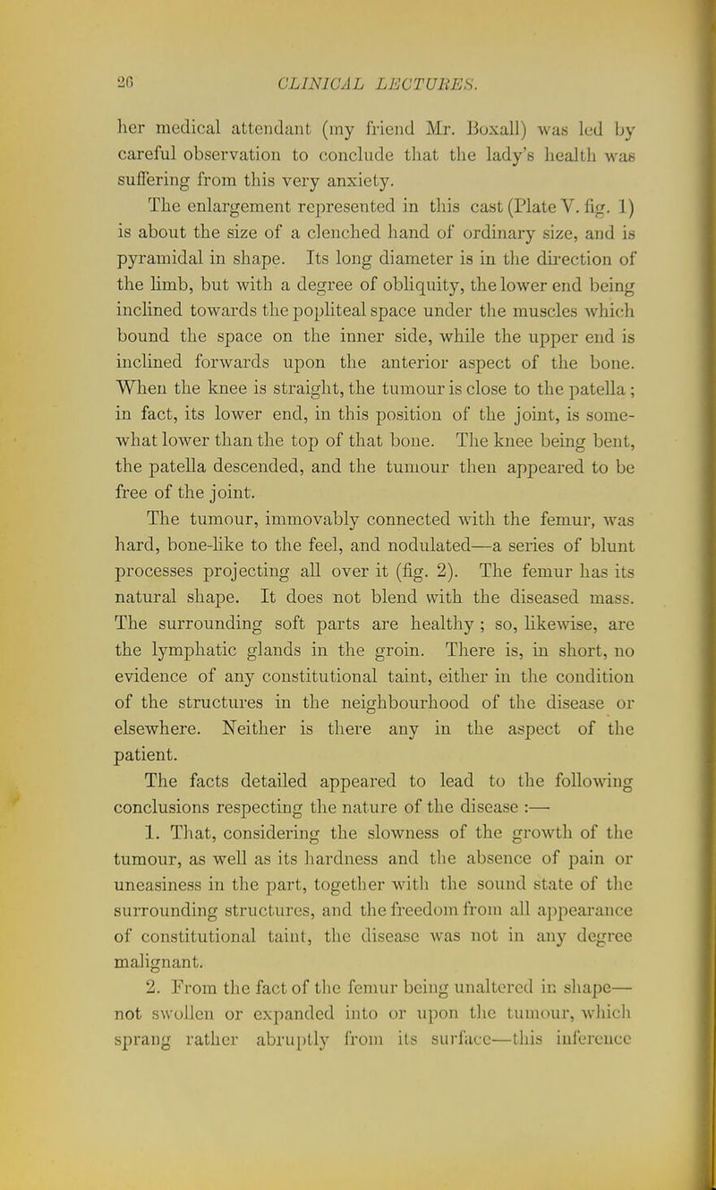 her medical attendant (my friend Mr. Boxall) was led by careful observation to conclude that the lady's health was suffering from this very anxiety. The enlargement represented in this cast (Plate V. fig. 1) is about the size of a clenched hand of ordinary size, and is pyramidal in shape. Its long diameter is in the dii'ection of the limb, but with a degree of obliquity, the lower end being inclined towards the popliteal space under the muscles Avhich bound the space on the inner side, while the upper end is inclined forwards upon the anterior aspect of the bone. When the knee is straight, the tumour is close to the patella; in fact, its lower end, in this position of the joint, is some- what lower than the top of that bone. The knee being bent, the patella descended, and the tumour then apjDcared to be free of the joint. The tumour, immovably connected with the femur, was hard, bone-hke to the feel, and nodulated—a series of blunt processes projecting all over it (fig. 2). The femur has its natural shape. It does not blend with the diseased mass. The surrounding soft parts are healthy ; so, likewise, are the lymphatic glands in the groin. There is, in short, no evidence of any constitutional taint, either in the condition of the structures in the nei<?hbourhood of the disease or elsewhere. Neither is there any in the aspect of the patient. The facts detailed appeared to lead to the following conclusions respecting the nature of the disease :— 1. That, considering the slowness of the growth of the tumour, as well as its hardness and the absence of pain or uneasiness in the part, together with the sound state of the surrounding structures, and the freedom from all appearance of constitutional taint, the disease was not in any degree malignant. 2. Erom the fact of the femur being unaltered in shape— not swollen or expanded into or upon tlie tumour, whicli sprang rather abruptly from its surface—this inference