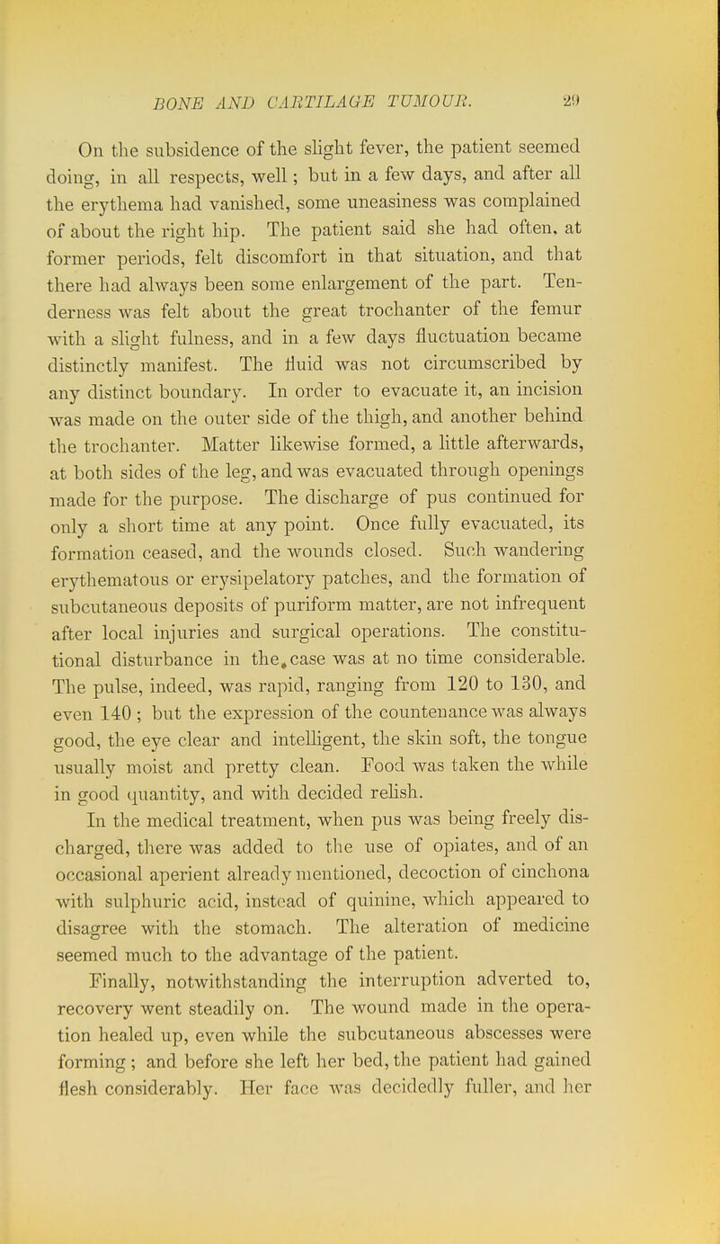 On the subsidence of the slight fever, the patient seemed doing, in all respects, well; but in a few days, and after all the erythema had vanished, some uneasiness was complained of about the right hip. The patient said she had often, at former periods, felt discomfort in that situation, and that there had always been some enlargement of the part. Ten- derness was felt about the great trochanter of the femur with a shght fulness, and in a few days fluctuation became distinctly manifest. The fluid was not circumscribed by any distinct boundary. In order to evacuate it, an incision was made on the outer side of the thigh, and another behind the trochanter. Matter likewise formed, a httle afterwards, at both sides of the leg, and was evacuated through openings made for the purpose. The discharge of pus continued for only a short time at any point. Once fully evacuated, its formation ceased, and the wounds closed. Such wandering erythematous or erysipelatory patches, and the formation of subcutaneous deposits of puriform matter, are not infrequent after local injuries and surgical operations. The constitu- tional disturbance in the, case was at no time considerable. The pulse, indeed, was rapid, ranging from 120 to 130, and even 140 ; but the expression of the countenance was always good, the eye clear and inteUigent, the skin soft, the tongue usually moist and pretty clean. Food was taken the while in good quantity, and with decided rehsh. In the medical treatment, when pus was being freely dis- charged, there was added to the use of opiates, and of an occasional aperient already mentioned, decoction of cinchona with sulphuric acid, instead of quinine, which appeared to disagree with the stomach. The alteration of medicine seemed much to the advantage of the patient. Finally, notwithstanding the interruption adverted to, recovery went steadily on. The wound made in the opera- tion healed up, even while the subcutaneous abscesses were forming ; and before she left her bed, the patient had gained flesh considerably. Her face was decidedly fuller, and her