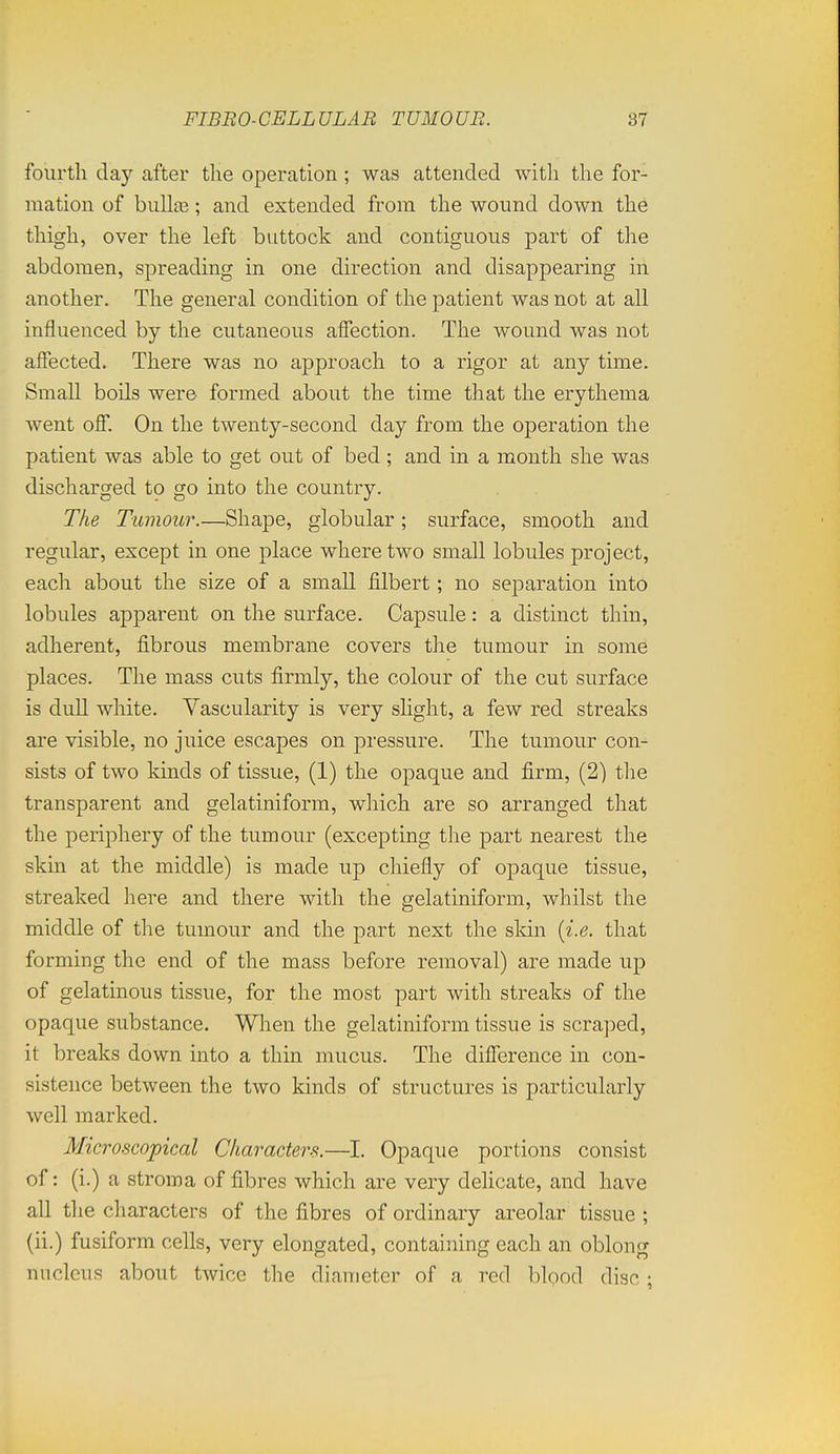 fourth day after the operation ; was attended witli the for- mation of bulla3; and extended from the wound down the thigh, over the left buttock and contiguous part of the abdomen, spreading in one direction and disappearing in another. The general condition of the patient was not at all influenced by the cutaneous affection. The wound was not affected. There was no approach to a rigor at any time. Small boils were formed about the time that the erythema went off. On the twenty-second day from the operation the patient was able to get out of bed ; and in a month she was discharged to go into the country. The Tumour.—Shape, globular; surface, smooth and regular, except in one place where two small lobules project, each about the size of a small filbert; no separation into lobules apparent on the surface. Capsule: a distinct thin, adherent, fibrous membrane covers the tumour in some places. The mass cuts firmly, the colour of the cut surface is dull white. Vascularity is very slight, a few red streaks are visible, no juice escapes on pressure. The tumour con- sists of two kinds of tissue, (1) the opaque and firm, (2) tlie transparent and gelatiniform, which are so arranged that the periphery of the tumour (excepting the part nearest the skin at the middle) is made up chiefly of opaque tissue, streaked here and there with the gelatiniform, whilst the middle of the tumour and the part next the skin [i.e. that forming the end of the mass before removal) are made up of gelatinous tissue, for the most part with streaks of the opaque substance. When the gelatiniform tissue is scraped, it breaks down into a thin mucus. The difference in con- sistence between the two kinds of structures is particularly well marked. Microscopical Characters.—I. Opaque portions consist of: (i.) a stroma of fibres which are very delicate, and have all the characters of the fibres of ordinary areolar tissue ; (ii.) fusiform cells, very elongated, containing each an oblong nucleus about twice the diameter of a red blood disc;