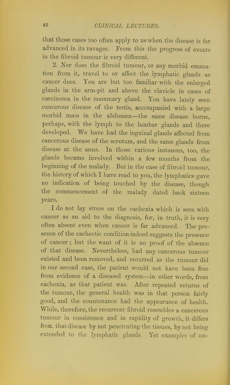 that those cases too often apply to us when the disease is far advanced in its ravages. From this the progress of events in the fibroid tumour is very different, 2. Nor does the fibroid tumour, or any morbid emana- tion from it, travel to or affect the lymphatic glands as cancer does. You are but too familiar with the enlarged glands in the arm-pit and above the clavicle in cases of carcinoma in the mammary gland. You have lately seen cancerous disease of the testis, accompanied with a large morbid mass in the abdomen—the same disease borne, perhaps, with the lymph to the lumbar glands and there developed. We have had the inguinal glands affected from cancerous disease of the scrotum, and the same glands from disease at the anus. In those various instances, too, the glands became involved within a few months from the beginning of the malady. But in the case of fibroid tumour, the history of which I have read to you, the lymphatics gave no indication of being touched by the disease, though the commencement of the malady dated back sixteen years. I do not lay stress on the cachexia which is seen with cancer as an aid to the diagnosis, for, in truth, it is very often absent even when cancer is far advanced. The pre- sence of the cachectic condition indeed suggests the presence of cancer ; but the want of it is no proof of the absence of that disease. Nevertheless, had any cancerous tumour existed and been removed, and recurred as the tumour did in our second case, the patient would not have been free from evidence of a diseased system—in other words, from cachexia, as that patient was. After repeated returns of the tumour, the general health was in that person fairly good, and the countenance had the appearance of health. While, therefore, the recurrent fibroid resembles a cancerous tumour in consistence and in rapidity of growth, it differs fron. that disease by not penetrating the tissues, by not being extended to the lymphatic glands. Yet examples of un-