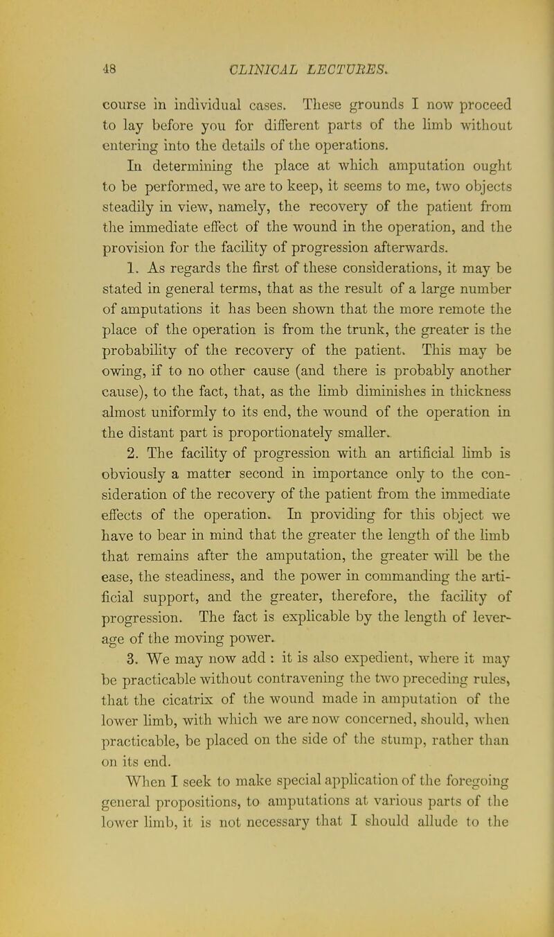 course in individual cases. These grounds I now proceed to lay before you for different parts of the limb without entering into the details of the operations. In determining the place at which amputation ought to be performed, we are to keep, it seems to me, two objects steadily in view, namely, the recovery of the patient from the immediate effect of the wound in the operation, and the provision for the facility of progression afterwards. 1. As regards the first of these considerations, it may be stated in general terms, that as the result of a large number of amputations it has been shown that the more remote the place of the operation is from the trunk, the greater is the probability of the recovery of the patient. This may be owing, if to no other cause (and there is probably another cause), to the fact, that, as the limb diminishes in thickness almost uniformly to its end, the wound of the operation in the distant part is proportionately smaller. 2. The faciUty of progression with an artificial limb is obviously a matter second in importance only to the con- sideration of the recovery of the patient from the immediate effects of the operation. In providing for this object we have to bear in mind that the greater the length of the limb that remains after the amputation, the greater will be the ease, the steadiness, and the power in commanding the arti- ficial support, and the greater, therefore, the facihty of progression. The fact is explicable by the length of lever- age of the moving power. 3. We may now add : it is also expedient, where it may be practicable without contravening the two preceding rules, that the cicatrix of the wound made in amputation of the lower limb, with which we are now concerned, should, when practicable, be placed on the side of the stump, rather than on its end. When I seek to make special application of the foregoing general propositions, to amputations at various parts of the lower limb, it is not necessary that I should allude to the
