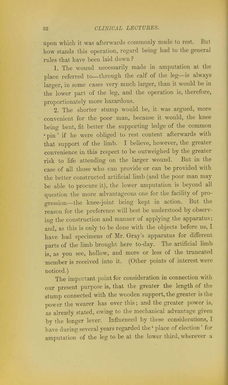 upon which it was afterwards commonly made to rest. But how stands this operation, regard being had to the general rules that have been laid down ? 1. The wound necessarily made in amputation at the place referred to—through the calf of the leg—is always larger, in some cases very much larger, than it would be in the lower part of the leg, and the operation is, therefore, proportionately more hazardous. 2. The shorter stump would be, it was argued, more ' convenient for the poor man, because it would, the knee being bent, fit better the supporting ledge of the common ' pin ' if he were obliged to rest content afterwards with that support of the limb. I beheve, however, the greater convenience in this respect to be outweighed by the greater risk to life attending on the larger wound. But in the case of all those who can provide or can be provided with the better constructed artificial hmb (and the poor man may be able to procure it), the lower amputation is beyond all question the more advantageous one for the facihty of pro- gression—the knee-joint being kept in action. But the reason for the preference will best be understood by observ- ing the construction and manner of applying the apparatus; and, as this is only to be done with the objects before us, I have had specimens of Mr. Gray's apparatus for difierent parts of the limb brought here to-day. The artificial hmb is, as you see, hollow, and more or less of the truncated member is received into it. (Other points of interest were noticed.) The important point for consideration in connection with our present purpose is, that the greater the length of the stump connected with the wooden support, the greater is the power the wearer has over this; and the greater power is, as already stated, owing to the mechanical advantage given by the longer lever. Influenced by these considerations, I have during several years regarded the' place of election ' for amputation of the leg to be at the lower third, wherever a