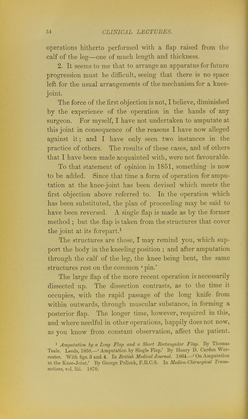 operations hitherto performed with a flap raised from the calf of the leg—one of much length and thickness. 2. It seems to me that to arrange an apparatus for future progression must be difficult, seeing that there is no space left for the usual arrangements of the mechanism for a knee- jomt. The force of the first objection is not, I believe, diminished by the experience of the operation in the hands of any surgeon. For myself, I have not undertaken to amputate at this joint in consequence of the reasons I have now alleged against it; and I have only seen two instances in the practice of others. The results of these cases, and of others that I have been made acquainted with, were not favourable. To that statement of opinion in 1851, something is now to be added. Since that time a form of operation for ampu- tation at the knee-joint has been devised which meets the first objection above referred to. In the operation which has been substituted, the plan of proceeding may be said to have been reversed. A single flap is made as by the former method ; but the flap is taken from the structures that cover the joint at its forepart.^ The structures are those, I may remind you, which sup- port the body in the kneehng position ; and after amputation through the calf of the leg, the knee being bent, the same structures rest on the common ' pin.' The large flap of the more recent operation is necessarily dissected up. The dissection contrasts, as to the time it occupies, with the rapid passage of the long knife from within outwards, through muscular substance, in forming a posterior flap. The longer time, however, required in this, and where needful in other operations, happily does not now, as you know from constant observation, afiect the patient. ' Amputation by a Long Flap and a Short Itccf.anyular Flap. By Thomas Teale. Leeds, 1858.—' Amputation by Single Flap.' By Henry D. Garden Wor- cester. With figs. 3 and 4. In Britwh Medical Journal. 1864.—' On Amputation at the Knee-Joint.' By George Pollock, F.R.C.S. In Medico-Chirwffical Trans- actions, vol. liii. 1870.