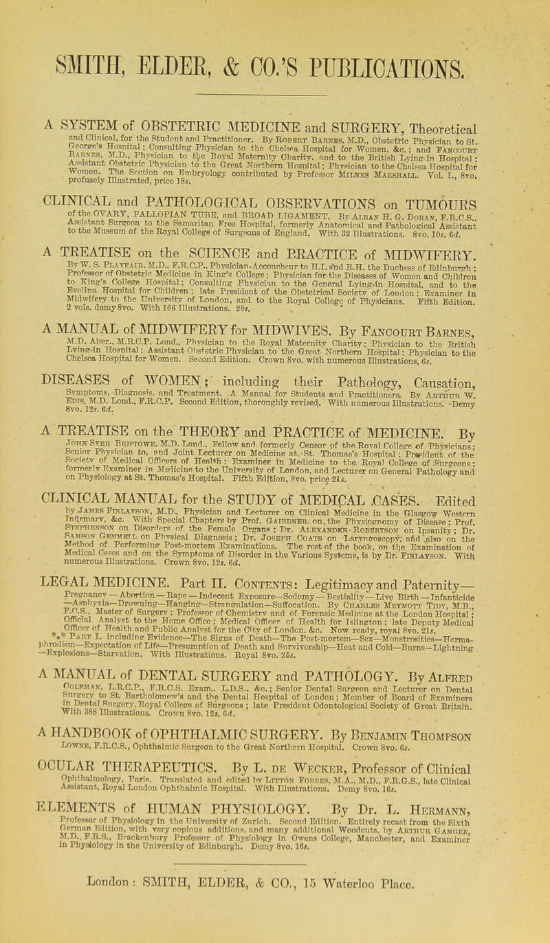 A SYSTEM of OBSTETETC MEDICINE and SUEGERY, Theoretical and Cliiiicnl, for the Student and Practitioner. By RonsnT Babnes. M.D., ObstetMc Phvsician to St Reoree a Kosnit,al; Consulting Physician to the Chelspa Hospital for Women, &c.; and Fancourt ^AnxKS, M.D.. Physician to tbe Eoyal Maternity Charity, and to the British Lying-in Hospital • Assistant ijstetnc Physician to the Great Northern Hospital; Physician to the Chelsea Hospital for women. The Section on Embryology contributed by Professor Milnes Mahshali,. Vol. I., 8to. profusely Illustrated, price 18s, CLINICAL and PATHOLOGICAL OBSERVATIONS on TUMOURS of the OVARY, FALLOPIAN TUBE, and BROAD LTOAMBNT. By At.ban H. G. Dohan PRCS Assistant Snrgeon to the Samaritan Free Hospital, formerly Anatomical and Pathological Assistant to the Museum of the Royal College of Surgeons of England. With 32 Illustrations. 8yo. 10*. 6d. A TREATISE on the SCIENCE and PRACTICE of MIDWIFERY. By W. S. Playfaib. M.D.. F.R.C.P.. Physician-Accouchour to H.I. n'^d R.H. the Duchess of Edinburgh : Professor of Obstetric Medicine in King's College; Physician for the Diseases of Women and Children to King's College Hospital; Consulting Physician to the General Lying-in Hospital, and to the Evehna Hospital for Children : late President of the Obstetrical Society of London • Examiner in Midwifery to the University of London, and to the Royal College of Physicians. Fifth Edition 2 vols, demy 8yo. With 166 Illustrations. 28*. A MANUAL of MIDWIFERY for MID WIVES. By Fancourt Barnes, M.D. Aber., M.R.C.P. Lond., Physician to the Royal Maternity Charity; Phvsician to the British Lymg-m Hosnital; Assistant Obstetric Phvsician to the Great Northern Hospital; Physician to the Chelsea Hospital for Women. Second Edition. Crown Svo. with numerous Illustrations, 6s. DISEASES of WOMEN;- including their Pathology, Causation, Symptoms, Diagnosis, and Treatment. A Manual for Students and Practitioners. By ARTHtrn W. Edts, M.D. Lond., P.R.C.P. Second Edition, thoroughly revised. With numerous Illnstrations. -Demy Svo. 12.?. Gd. ' ■' A TEEATISE on the THEORY and PRACTICE of MEDICINE. By .ToHN Ster BniPTOWE, M.D. Lond.. Fellow and formerly Censor of the Roval College of Physicians • Senior Physician to, and Joint Lecturer on Medicine at. -St. Thomas's Hospital ; Prapiderit of the' Ponietv of Medical Officers of Health ; Examiner in Medicine to the Royal College of Surgeons • formerly Examiner in Medicine to the University of London, and Lecturer on General Pathology and on Physiology at St. Thomas's Hospital. Fifth Edition, 8vo. price 21j. CLINICAL MANUAL for the STUDY of MEDIC^AL .CASES. Edited by .Tajies Ftnlatson, M.D., Physician and Lecturer on Clinical Medicine in the tjlasgoiic Western Inflrmiirv. &o. With Special Chapters by Prof. Gairdner. on.the Physiognomy of Disease; Prof Stephenson on Disorders of the Female Organs; Dr. Alexander■ RobBrtson on Insanity; Dr! Samson Gemmbtl on Phvsical Diagnosis; Dr. Joseph - Co atb on LarynG-oscopv,'aid'also on the Method of Performintr Post-mortem Examinations. The rest of the boolc, on tlje Examination of Medical Cases and on the Symptoms of Disorder in the Various Systems, is by Dr. FmLATSON, With numerous Illustrations. Crown Svo. 12s. Gd, LEGAL MEDICINE. Part IL Contents: Legitimacy and Paternity- pregnancy — Abortion — Rape — Indecent Exposure—Sodomy—Bestiality—Live Birth - Infanticide —Asnhyxia—Drowning—Hanging—Strnnsulation—Suffocation. By Charxes Meymott Tidy, M.B. F^.S.. Master of Surgerv ; Professor of Chemicstrv and of Forensic Medicine at the London Hospital • Official Analyst to the Home Office; Medical Officer of Health for Islington : late Deputy Medical Officer of Health and Public Analyst for the City of London. &c. Now ready, royal 8vo. 21s, *? ^-^ ^- iiclndincr Evidence—The Signs of Death—The Posi^mortem—Sex—Monstrosities—Ferma- phrodism—Expectation of Life—Presumption of Death and Survivorship-Heat and Cold—Burns—Lightning —Explosions—Starvation. With Illustrations. Royal Svo. 26{. A MANUAL of DENTAL SURGERY and PATHOLOGY. By Alfred Coleman, L.R.C.P., F.R.C.S. Exam.. L.D.S.. *o.; Senior Dental Surgeon and Lecturer on Dental hnreery to St. Bartholomew's and the Dental Hospital of London; Member of Board of Examiners in Dental Surgery. Royal College of Surgeons ; late President Odontologioal Society of Great Britain. With 388 Illustrations. Crown Svo. 12j. Gd. A HANDBOOK of OPHTHALMIC SURGERY. By Benjamin Thompson LowNK, F.R.C.S., Ophthalmic Surgeon to the Great Northern Hospital. Crown Svo. Gs. OCULAR THERAPEUTICS. By L. de Wecker, Professor of Clinical Ophthalmology, Paris. Translated and edited bv Lttton Foiiuer, M.A., M.D., F.R.G.S., lato Clinical Assistant, Royal London Ophthalmic Hospital. With Illustrations. Demy Svo. IGi. ELEMENTS of HUMAN PHYSIOLOGY. By Dr. L. Hermann, . Professor of Physiology in the University of Zurich. Second Edition. Entirely recast from the Sixth German Edition, with very copious additions, and many additional Woodcuts, by Aimiuu Gamgee M.D., P.R.S.. Brackenhnry Professor of Physiology in Owens College, Manchester, and Examiner in Physiology in the University of Edinburgh. Demy Svo. lOj.