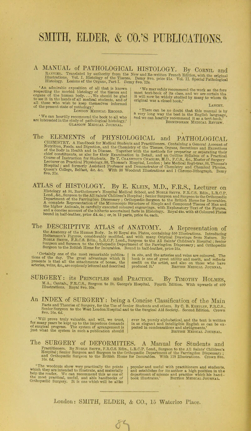 A MANUAL of PATHOLOGICAL HLSTOLOGY. By Cornil and IVvN-viEU. Translated by authority from the New and Ee-writtcn French Edition, with the oriinnal Illustrations Vol. I Histology of the Tissues. Demy Svo. price 21j. Vol. II. Special Patholorica Histology. Lesions of the Organs, Part I. Demy Svo. 12j. i ^ amoiogicai 'An admirable exposition of all that is known respecting the morbid histology of the tissues and organs of the human body We should be glad to see it in the hands of all medical students, and of all those who wisli to keep themselves informed of the present state of pathology.' London Medical Ebcohd. ' We can heartily recommend the book to all who are interested in the study of pathological histology.' Glasgow Medical Journal. ' We may safely recommend the work as the fore most text-book of its class, and we are certain tha it will now be -widely studied by many to whom th original was a closed book,' Lancbt. ' There can be no doubt that this manual is by a very long way the best in the English language, and we can heartily recommend it as a textbook.' BiBMiNQHAii Medical Eevutw. The ELEMENTS of PHYSIOLOGICAL and PATHOLOGICAL CHEMISTEY. A Handbook for Medical Students and Practitioners. Containing a General Account of ^utrition Foods, and Digestion, and the Chemistry of the Tissues, Organs, Secretions and Excretions ot tne Body m Health and m Disease. Together with the methods for preparine or separating their cniet constituents, as also for their Examination in Detail, and an Outline SyUabus of a Practical course of Instruction for Students. By T. Cranstoun Charles, M.D., F.C.S., &c.. Master of Snrgerv Lecturer on Practical Physiology, St. Thomas's Hospital, London ; late Medical Registrar, St. Thomas's ^ospital; and formerly Assistant Professor and Demonstrator of Chemistry and Chemical Phvsics Queen s College, Belfast, &c. &c. With 38 Woodcut Illustrations and I Chromo-lithograph. Demy ATLAS of HISTOLOGY. By E. Klein, M.D., F.R.S., Lecturer on Histology at Sb. Bartholomew's Hospital Medical School, and Noble Smith. F.R.C.S. Edin L R C P Lond &c.. Surgeon to the All Saints' Children's Hospital; Senior Surgeon and Surgeon to the Orth'opkdio Department of the Farringdon Dispensary ; Orthopedic Surgeon to the British Home for Incurables A complete Representation of the Microscopic Structure of Simple and Compound Tissues of Man and the higher Animals, m carefully executed coloured engravings, with Explanatorv Text of the Fibres and a concise account of the hitherto ascertained facts in Histology. Royal 46o. with 48 Coloured Plates bound m half-leather, price £4.4*.; or, in 13 parts, price 6i. each. The DESCEIPTIVE ATLAS of ANATOMY. A Eepresentation of the Anatomy of the Human Body. In 92 Royal 4to. Plates, containing 550 Illustrations. Introducing Heitzmann s Pigm-es, considerably modified, and with many Original Drawings from Nature Bv Noble Smth, F.R.C.S. Edin., L.R.G.P. Lond., Surgeon to the All Saints' Children's Hospital; Senior burgeon and Surseon to the Orthopedic Department of the Farringdon Dispensary; and Orthopsdic burgeon to the British Home for Incurables. Bound in half-leather, price 25s. ' Certainly one of the most remarkable publica- tions of the day. The great advantage which it presents is that all the attachments of bones, the arteries, veins, &c., are copiously lettered and described in situ, and the arteries and veins are coloured. The book is one of great utility and merit, and reflects credit on the artist, and also on those who have produced it.' Biutish Medickl Journal. SUEGEEY: its Principles and Practice. By TiMOxm' Holmes, M.A., Cantab., F.R.C.S., Surgeon to St. George's Hospital. Fqurth Edition. With upwards of 400 Illustrations. Royal Svo. 30*. An INDEX of SUEGEEY: being a Concise Classification of the Main Facts and Theories of Surgery, for the Use of Senior Students and others. By C. B. Keetlev, F.R.C.S., Senior Surgeon to the West London Hospital and to the Surgical Aid Society. Second Edition. Crown ovo. lOj. Gd. 'Will prove truly valuable, and will, we trust, ever be, purely alphabetical, and the text is written for many years bo kept up to the imperious demands in as elegant and intelligible English as can be ex- of surgical progress. The system of arrangement is pected in condensations and abridgments.' just what the sj'stem in such a publication should BRmsH Medical Jouhkal. The SUEGEEY of DEFOEMITIES. A IManual for Students and Practitioners. By Noble Smith, F.R.C.S. Edin., L.B.C.P. Lond,, Surgeon to the All Saints' Children's Hospital; Senior Surgeon and Surgeon to the Orthopajdic Department of the Farringdon Dispensary ; and OrthopiBdic Surgeon to the British Homo for Incurables. With US Illustrations. Crown Svo. iOs. 6d. 'The woodcuts show very practically the points which they are intended to illustrate, and materially help the reader. Wc can recommend this as one of the most practical, useful, and able handbooks of Orthopaedic Surgery. It is one which will bo alike popular and useful with practitioners and students, and ostAblishes for it! author a high position in the department of science and practice which hin hand- book illustrates.' Bhitisii Medicai, Journal.