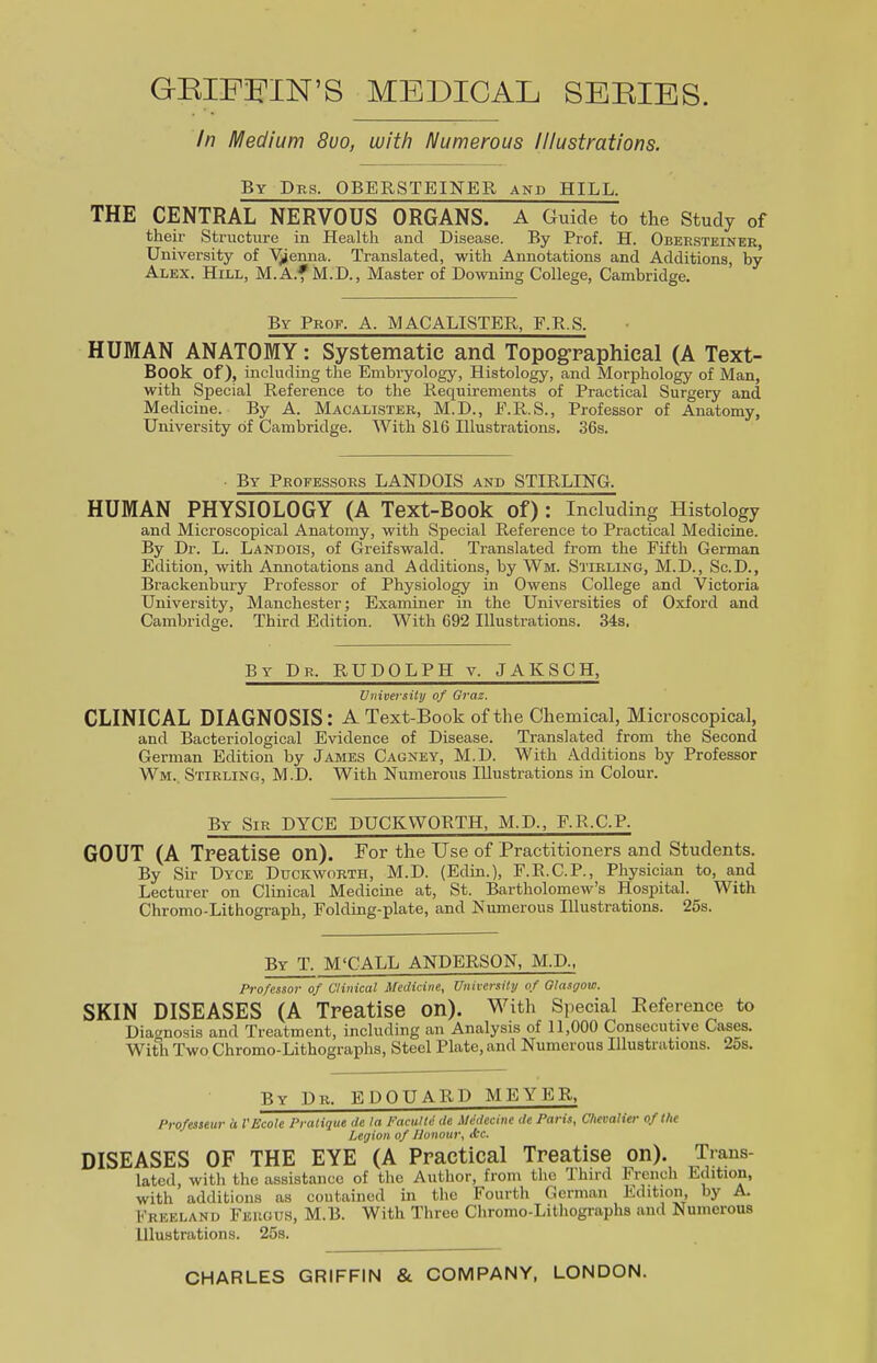 GBIFFIN’S MEDICAL SERIES. In Medium 8uo, with Numerous Illustrations. By Drs. OBERSTEINER and HILL. THE CENTRAL NERVOUS ORGANS. A Guide to the Study of their Structure in Health and Disease. By Prof. H. Obersteiner, University of Vienna. Translated, with Annotations and Additions, by Alex. Hill, M.A.f M.D., Master of Downing College, Cambridge. By Proe. A. MACALISTER, F.R.S. HUMAN ANATOMY: Systematic and Topographical (A Text- Book of), including the Embryology, Histology, and Morphology of Man, with Special Reference to the Requirements of Practical Surgery and Medicine. By A. Macalister, M.D., E.R.S., Professor of Anatomy, University of Cambridge. With 816 Illustrations. 36s. By Proeessors LANDOIS and STIRLING. HUMAN PHYSIOLOGY (A Text-Book of): Including Histology and Microscopical Anatomy, with Special Reference to Practical Medicine. By Dr. L. Lanbois, of Greifswald. Translated from the Fifth German Edition, with Annotations and Additions, by Wm. Stirling, M.D., Sc.D., Brackenbury Professor of Physiology in Owens College and Victoria University, Manchester; Examiner in the Universities of Oxford and Cambridge. Third Edition. With 692 Illustrations. 34s. By Dr. RUDOLPH v. JAKSCH, University of Graz. CLINICAL DIAGNOSIS: A Text-Book of the Chemical, Microscopical, and Bacteriological Evidence of Disease. Translated from the Second German Edition by James Cagney, M.D. With Additions by Professor Wm. Stirling, M.D. With Numerous Illustrations in Colour. By Sir DYCE DUCKWORTH, M.D., F.R.C.P. GOUT (A Treatise on). For the Use of Practitioners and Students. By Sir Dyce Duckworth, M.D. (Edin.), F.R.C.P., Physician to, and Lecturer on Clinical Medicine at, St. Bartholomew’s Hospital. With Chromo-Lithograph, Folding-plate, and Numerous Illustrations. 25s. By T. M‘CALL ANDERSON, M.D., Professor of Clinical Medicine, University of Glasgow. SKIN DISEASES (A Treatise on). With Special Reference to Diagnosis and Treatment, including an Analysis of 11,000 Consecutive Cases. With Two Chromo-Lithographs, Steel Plate, and Numerous Illustrations. 25s. By Dr. EDOUARD MEYER, Professeur a VEcole Pratique de la Faculte de Medecine de Paris, Chevalier of the Legion of Honour, tbc. DISEASES OF THE EYE (A Practical Treatise on). Trans- lated, with the assistance of the Author, from the lhird French Edition, with additions as contained in the Fourth German Edition, by A. Freeland Fergus, M.B. With Three Chromo-Lithographs and Numerous Illustrations. 25s. CHARLES GRIFFIN & COMPANY, LONDON.