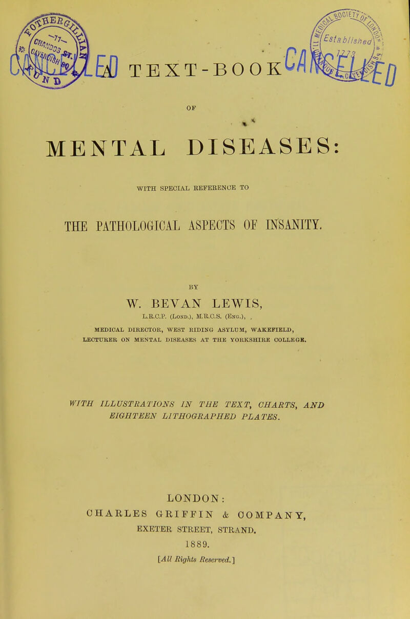 OF MENTAL DISEASES: WITH SPECIAL REFERENCE TO THE PATHOLOGICAL ASPECTS OF INSANITY. BY W. BEVAN LEWIS, L.R.C.P. (Lond.), M.R.C.S. (Eng.), . MEDICAL DIRECTOR, WEST RIDING ASYLUM, WAKEFIELD, LECTURER ON MENTAL DISEASES AT THE YORKSHIRE COLLEGE. WITH ILLUSTRATIONS IN THE TEXT, CHARTS, AND EIGHTEEN LITHOGRAPHED PLATES. LONDON: CHARLES GRIFFIN & COMPANY, EXETER STREET, STRAND. 1889. [All Rights Reserved.]