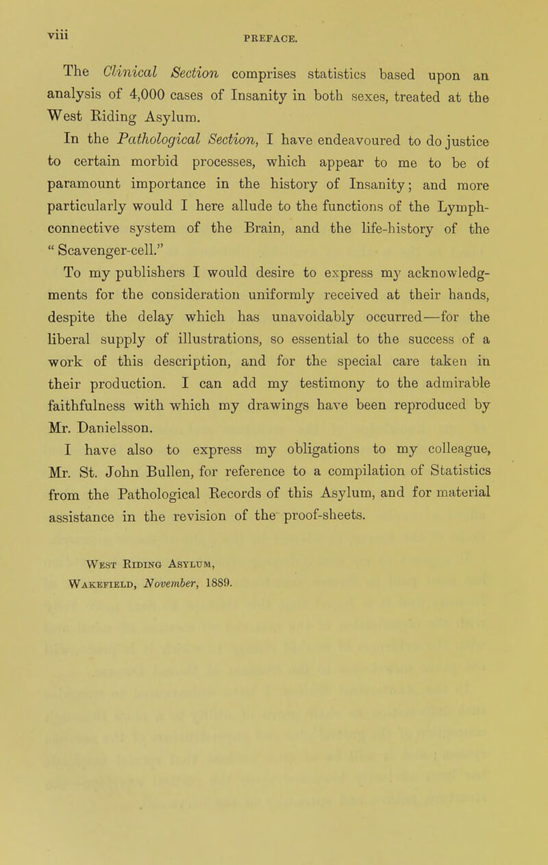 The Clinical Section comprises statistics based upon an analysis of 4,000 cases of Insanity in both sexes, treated at the West Riding Asylum. In the Pathological Section, I have endeavoured to do justice to certain morbid processes, which appear to me to be of paramount importance in the history of Insanity; and more particularly would I here allude to the functions of the Lymph- connective system of the Brain, and the life-history of the “ Scavenger-cell.” To my publishers I would desire to express my acknowledg- ments for the consideration uniformly received at their hands, despite the delay which has unavoidably occurred—for the liberal supply of illustrations, so essential to the success of a work of this description, and for the special care taken in their production. I can add my testimony to the admirable faithfulness with which my drawings have been reproduced by Mr. Danielsson. I have also to express my obligations to my colleague, Mr. St. John Bullen, for reference to a compilation of Statistics from the Pathological Records of this Asylum, and for material assistance in the l’evision of the proof-sheets. West Riding Asylum, Wakefield, November, 18S9.