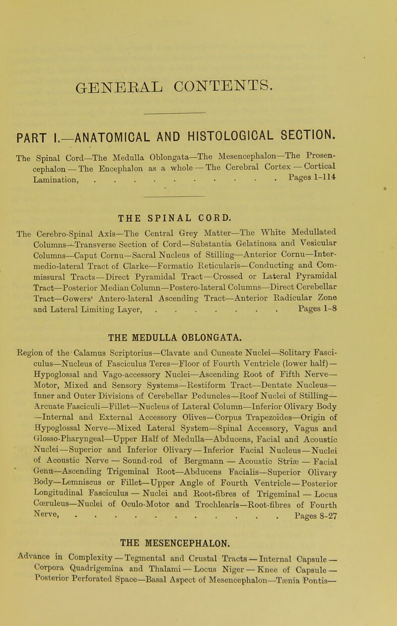 GENERAL CONTENTS. PART I.—ANATOMICAL AND HISTOLOGICAL SECTION. The Spinal Cord—The Medulla Oblongata—The Mesencephalon—The Prosen- cephalon — The Encephalon as a whole — The Cerebral Cortex Cortical Lamination, Pages 1-114 THE SPINAL CORD. The Cerebro-Spinal Axis—The Central Grey Matter—The White Medullated Columns—Transverse Section of Cord—Substantia Gelatinosa and Vesicular Columns—Caput Cornu—Sacral Nucleus of Stilling—Anterior Cornu—Inter- medio-lateral Tract of Clarke—Formatio Reticularis—Conducting and Com- missural Tracts—Direct Pyramidal Tract—Crossed or Lateral Pyramidal Tract—Posterior Median Column—Postero-lateral Columns—Direct Cerebellar Tract—Gowers’ Antero-lateral Ascending Tract—Anterior Radicular Zone and Lateral Limiting Layer, ....... Pages 1-8 THE MEDULLA OBLONGATA. Region of the Calamus Scriptorius—Clavate and Cuneate Nuclei—Solitary Fasci- culus—Nucleus of Fasciculus Teres—Floor of Fourth Ventricle (lower half) — Hypoglossal and Vago-accessory Nuclei—Ascending Root of Fifth Nerve— Motor, Mixed and Sensory Systems—Restiform Tract—-Dentate Nucleus- Inner and Outer Divisions of Cerebellar Peduncles—Roof Nuclei of Stilling— Arcuate Fasciculi—Fillet—Nucleus of Lateral Column—Inferior Olivary Body —Internal and External Accessory Olives—Corpus Trapezoides—Origin of Hypoglossal Nerve—Mixed Lateral System—Spinal Accessory, Vagus and Glosso-Pharyngeal—Upper Half of Medulla—Abducens, Facial and Acoustic Nuclei—Superior and Inferior Olivary—Inferior Facial Nucleus—Nuclei of Acoustic Nerve — Sound-rod of Bergmann — Acoustic Strice — Facial Genu—Ascending Trigeminal Root—Abducens Facialis—Superior Olivary Body—Lemniscus or Fillet—Upper Angle of Fourth Ventricle — Posterior Longitudinal Fasciculus — Nuclei and Root-fibres of Trigeminal — Locus Cceruleus—Nuclei of Oculo-Motor and Trochlearis—Root-fibres of Fourth Nerve, pages s-27 THE MESENCEPHALON. Advance in Complexity — Tegmental and Crustal Tracts — Internal Capsule — Corpora Quadrigcmina and Thalami — Locus Niger — Knee of Capsule — Posterior Perforated Space—Basal Aspect of Mesencephalon—Trenia Pontis—