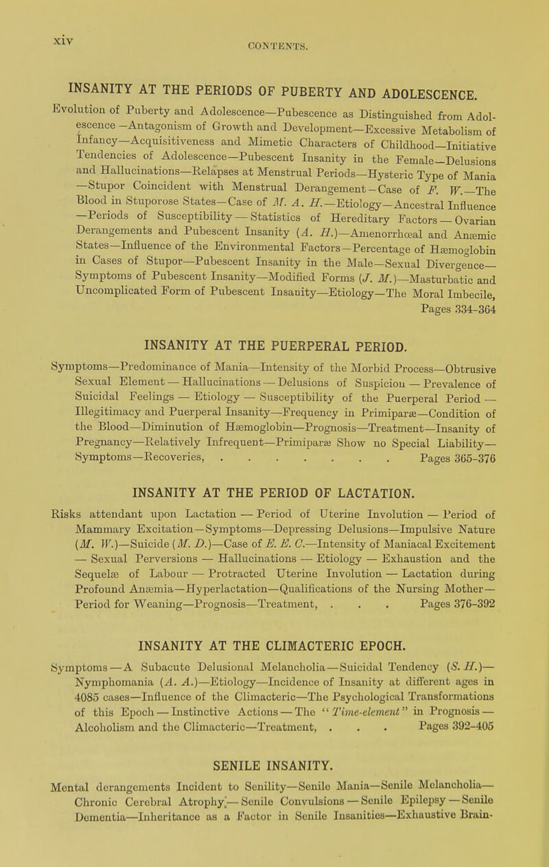 CONTENTS. INSANITY AT THE PERIODS OF PUBERTY AND ADOLESCENCE. Evolution of Puberty and Adolescence—Pubescence as Distinguished from Adol- escence —Antagonism of Growth and Development—Excessive Metabolism of Infancy—Acquisitiveness and Mimetic Characters of Childhood—Initiative Tendencies of Adolescence—Pubescent Insanity in the Female—Delusions and Hallucinations—Relapses at Menstrual Periods—Hysteric Type of Mania Stupor Coincident with Menstrual Derangement —Case of F. W. The Blood in Stuporose States-Case of M. A. //.—Etiology-Ancestral Influence —Periods of Susceptibility — Statistics of Hereditary Factors — Ovarian Derangements and Pubescent Insanity [A. H.)—Amenorrhceal and Amemic States—Influence of the Environmental Factors—Percentage of Hemoglobin in Cases of Stupor—Pubescent Insanity in the Male—Sexual Divergence- Symptoms of Pubescent Insanity—Modified Forms (/. M.)—Masturbatic and Uncomplicated Form of Pubescent Insauity—Etiology—The Moral Imbecile, Pages 334-364 INSANITY AT THE PUERPERAL PERIOD. Symptoms—Predominance of Mania—Intensity of the Morbid Process—Obtrusive Sexual Element—Hallucinations — Delusions of Suspicion — Prevalence of Suicidal Feelings — Etiology — Susceptibility of the Puerperal Period — Illegitimacy and Puerperal Insanity—Frequency in Primiparae—Condition of the Blood—Diminution of Haemoglobin—Prognosis—Treatment—Insanity of Pregnancy—Relatively Infrequent—Primiparaj Show no Special Liability— Symptoms—Recoveries, Pages 365-376 INSANITY AT THE PERIOD OF LACTATION. Risks attendant upon Lactation — Period of Uterine Involution — Period of Mammary Excitation—Symptoms—Depressing Delusions—Impulsive Nature [M. W.)—Suicide (ilf. D.)—Case of E. E. C.—Intensity of Maniacal Excitement — Sexual Perversions — Hallucinations — Etiology — Exhaustion and the Sequelae of Labour — Protracted Uterine Involution — Lactation during Profound Anaemia—Hyperlactation—Qualifications of the Nursing Mother— Period for Weaning—Prognosis—Treatment, . . . Pages 376-392 INSANITY AT THE CLIMACTERIC EPOCH. Symptoms—A Subacute Delusional Melancholia—Suicidal Tendency (S. II.)— Nymphomania (A. A.)—Etiology—Incidence of Insanity at different ages in 4085 cases—Influence of the Climacteric—The Psychological Transformations of this Epoch — Instinctive Actions — The “ Time-element ” in Prognosis — Alcoholism and the Climacteric—Treatment, . . . Pages 392-405 SENILE INSANITY. Mental derangements Incident to Senility—Senile Mania—Senile Melancholia— Chronic Cerebral Atrophy]—Senile Convulsions — Senile Epilepsy—Senile Dementia—Inheritance as a Factor in Senile Insanities—Exhaustive Brain-