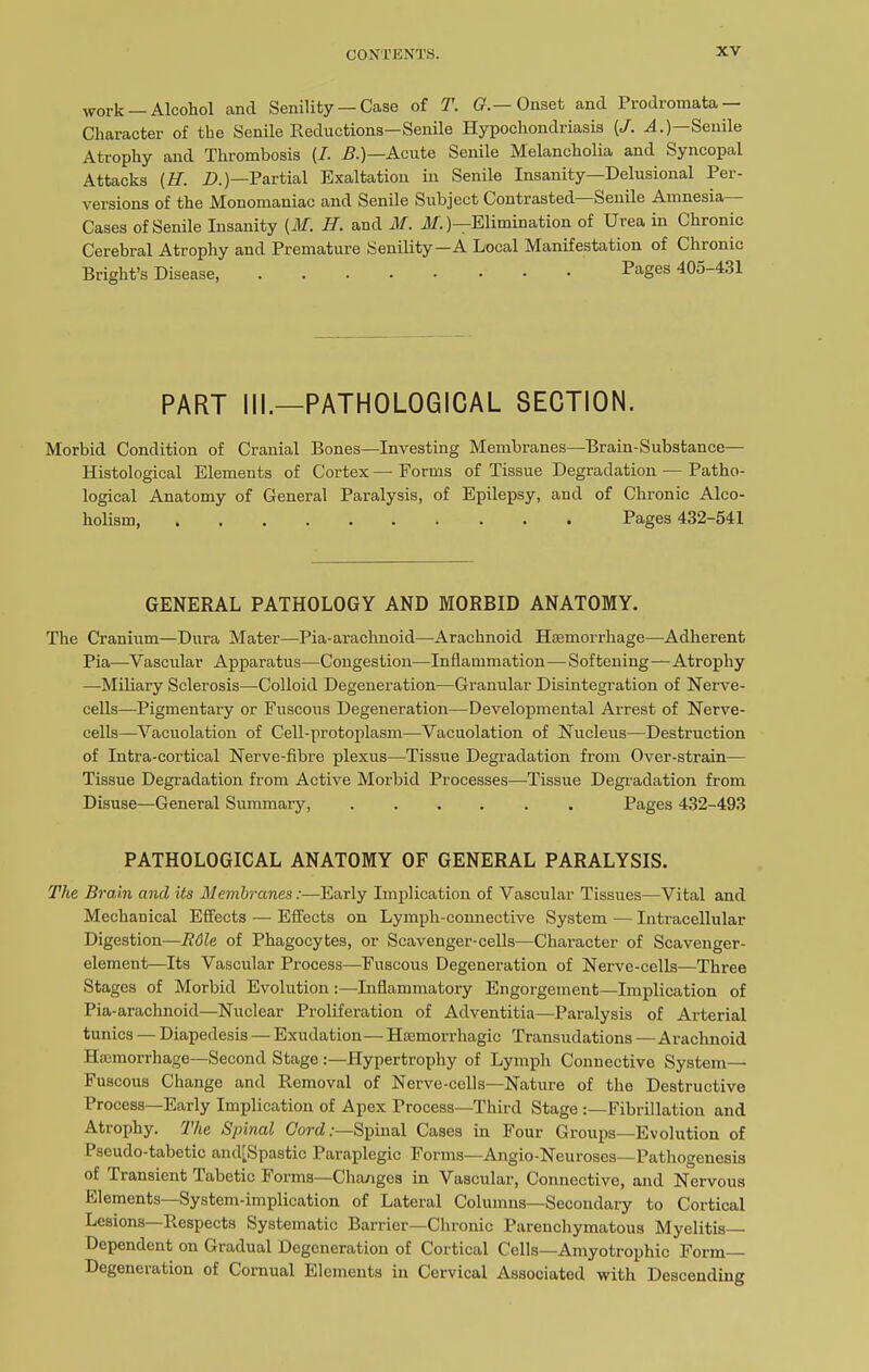 work —Alcohol and Senility — Case of T. G.— Onset and Prodromata — Character of the Senile Reductions—Senile Hypochondriasis (/. A.) Senile Atrophy and Thrombosis [I. B.)—Acute Senile Melancholia and Syncopal Attacks (H. D.)—Partial Exaltation in Senile Insanity—Delusional Per- versions of the Monomaniac and Senile Subject Contrasted—Senile Amnesia- Cases of Senile Insanity (M. H. and M. M.)—Elimination of Urea in Chronic Cerebral Atrophy and Premature Senility—A Local Manifestation of Chronic Bright’s Disease, ..... ... Pages 405-431 PART III.—PATHOLOGICAL SECTION. Morbid Condition of Cranial Bones—Investing Membranes—Brain-Substance— Histological Elements of Cortex — Forms of Tissue Degradation — Patho- logical Anatomy of General Paralysis, of Epilepsy, and of Chronic Alco- holism, Pages 432-541 GENERAL PATHOLOGY AND MORBID ANATOMY. The Cranium—Dura Mater—Pia-arachnoid—Arachnoid Haemorrhage—Adherent Pia—Vascular Apparatus—Congestion—Inflammation—Softening—Atrophy —Miliary Sclerosis—Colloid Degeneration—Granular Disintegration of Nerve- cells—Pigmentary or Fuscous Degeneration—Developmental Arrest of Nerve- cells—-Vacuolation of Cell-protoplasm—Vacuolation of Nucleus—Destruction of Intra-cortical Nerve-fibre plexus—Tissue Degradation from Over-strain— Tissue Degradation from Active Morbid Processes—Tissue Degradation from Disuse—General Summary, ...... Pages 432-493 PATHOLOGICAL ANATOMY OF GENERAL PARALYSIS. The Brain and its Membranes:—Early Implication of Vascular Tissues—Vital and Mechanical Effects — Effects on Lymph-connective System •— Intracellular Digestion—R6le of Phagocytes, or Scavenger-cells—Character of Scavenger- element—Its Vascular Process—Fuscous Degeneration of Nerve-cells—Three Stages of Morbid Evolution:—Inflammatory Engorgement—Implication of Pia-arachnoid—Nuclear Proliferation of Adventitia—Paralysis of Arterial tunics — Diapedesis — Exudation— Hsemori’hagie Transudations — Arachnoid Haemorrhage—Second Stage :—Hypertrophy of Lymph Connective System- Fuscous Change and Removal of Nerve-cells—Nature of the Destructive Process—Early Implication of Apex Process—Third Stage :—Fibrillation and Atiophy. 1 he Spinal Cord:—Spinal Cases in Four Groups—Evolution of Pseudo-tabetic atuf Spastic Paraplegic Forms—Angio-Neuroses—Pathogenesis of Transient Tabetic Forms—Changes in Vascular, Connective, and Nervous Elements—System-implication of Lateral Columns—Secondary to Cortical Lesions—Respects Systematic Barrier—Chronic Parenchymatous Myelitis- Dependent on Gradual Degeneration of Cortical Cells—Amyotrophic Form Degeneration of Cornual Elements in Cervical Associated with Descending