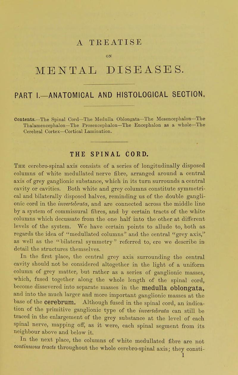 A TREATISE ON MENTAL DISEASES. PART I.—ANATOMICAL AND HISTOLOGICAL SECTION. Contents.—The Spinal Cord—The Medulla Oblongata—The Mesencephalon—The Tlialamencephalon—The Prosencephalon—The Encephalon as a whole—The Cerebral Cortex—Cortical Lamination. THE SPINAL CORD. The cerebro-spinal axis consists of a series of longitudinally disposed columns of white medullated nerve fibre, arranged around a central axis of grey ganglionic substance, which in its turn surrounds a central cavity or cavities. Both white and grey columns constitute symmetri- cal and bilaterally disposed halves, reminding us of the double gangli- onic cord in the invertebratci, and are connected across the middle line by a system of commissural fibres, and by certain tracts of the white columns which decussate from the one half into the other at different levels of the system. We have certain points to allude to, both as regards the idea of “medullated columns” and the central “grey axis,” as well as the “bilateral symmetry” referred to, ere we describe in detail the structures themselves. In the first place, the central grey axis surrounding the central cavity should not be considered altogether in the light of a uniform column of grey matter, but rather as a series of ganglionic masses, which, fused together along the whole length of the spinal cord, become dissevered into separate masses in the medulla oblongata, and into the much larger and more important ganglionic masses at the base of the cerebrum. Although fused in the spinal cord, an indica- tion of the primitive ganglionic type of the invertebratci can still be traced in the enlargement of the grey substance at the level of each spinal nerve, mapping off, as it were, each spinal segment from its neighbour above and below it. In the next place, the columns of white medullated fibre are not continuous tracts throughout the whole cerebro-spinal axis; they consti-