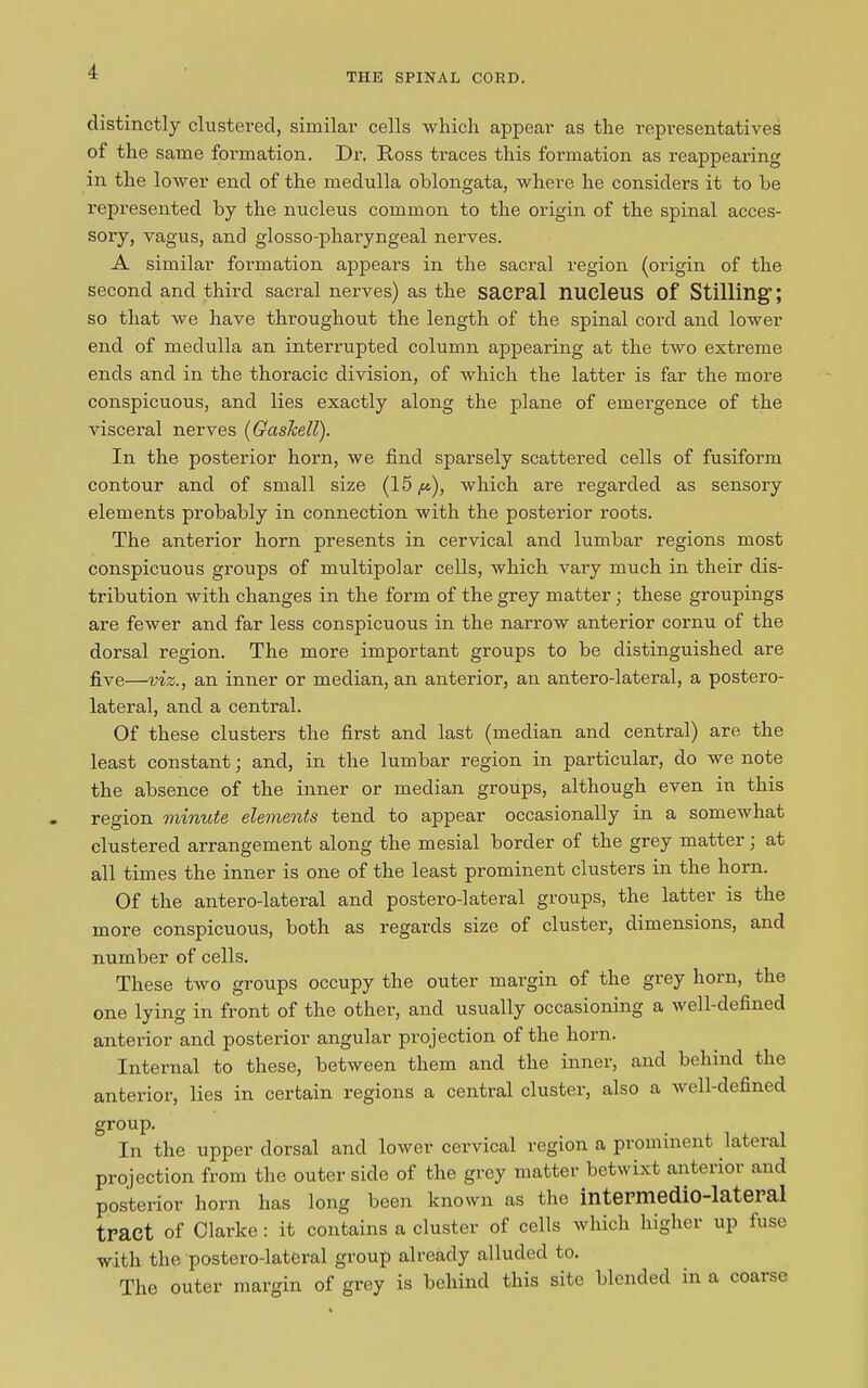 THE SPINAL CORD. distinctly clustered, similar cells which, appear as the representatives of the same formation. Dr. Ross traces this formation as reappearing in the lower end of the medulla oblongata, where he considers it to be represented by the nucleus common to the origin of the spinal acces- sory, vagus, and glosso-pharyngeal nerves. A similar formation appears in the sacral region (origin of the second and third sacral nerves) as the saCPal nucleus of Stilling’; so that we have throughout the length of the spinal cord and lower end of medulla an interrupted column appearing at the two extreme ends and in the thoracic division, of which the latter is far the more conspicuous, and lies exactly along the plane of emergence of the visceral nerves (Gashell). In the posterior horn, we find sparsely scattered cells of fusiform contour and of small size (15/*), which are regarded as sensory elements probably in connection with the posterior roots. The anterior horn presents in cervical and lumbar regions most conspicuous groups of multipolar cells, which vary much in their dis- tribution with changes in the form of the grey matter; these groupings are fewer and far less conspicuous in the narrow anterior cornu of the dorsal region. The more important groups to be distinguished are five—viz., an inner or median, an anterior, an antero-lateral, a postero- lateral, and a central. Of these clusters the first and last (median and central) are the least constant; and, in the lumbar region in particular, do we note the absence of the inner or median groups, although even in this region minute elements tend to appear occasionally in a somewhat clustered arrangement along the mesial border of the grey matter; at all times the inner is one of the least prominent clusters in the horn. Of the antero-lateral and postero-lateral groups, the latter is the more conspicuous, both as regards size of cluster, dimensions, and number of cells. These two groups occupy the outer margin of the grey horn, the one lying in front of the other, and usually occasioning a well-defined anterior and posterior angular projection of the horn. Internal to these, between them and the inner, and behind the anterior, lies in certain regions a central cluster, also a well-defined group. In the upper dorsal and lower cervical region a prominent lateral projection from the outer side of the grey matter betwixt anteiioi and posterior horn has long been known as the intePin6d.io-lat6Pal tract of Clarke: it contains a cluster of cells which higher up fuse with the postero-lateral group already alluded to. The outer margin of grey is behind this site blended in a coarse
