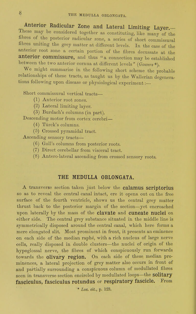 THE MEDULLA OBLONGATA. Anterior Radicular Zone and Lateral Limiting Layer. These may be considered together as constituting, like many of the fibres of the posterior radicular zone, a series of short commissural fibres uniting the grey matter at different levels. In the case of the anterior root zone a certain portion of the fibres decussate at the anterior commissure, and thus “ a connection may be established between the two anterior cornua at different levels” {Gowers*'). We might summarise in the following short scheme the probable 1 elationships of these tracts, as taught us by the WfiJlerian degenera- tions following upon disease or physiological experiment:— Short commissural vertical tracts— (1) Anterior root zones. (2) Lateral limiting layer. (3) Burdach’s columns (in pai’t). Descending motor from cortex cerebri— (4) Turck’s columns. (5) Crossed pyramidal tract. Ascending sensory tracts— (6) Coil’s columns from posterior roots. (7) Direct cerebellar from visceral tract. (8) Antero-lateral ascending from crossed sensory roots. THE MEDULLA OBLONGATA. A transverse section taken just below the calamus seriptorius so as to reveal the central canal intact, ere it opens out on the free surface of the fourth ventricle, shows us the central grey matter thrust back to the posterior margin of the section—yet encroached upon laterally by the mass of the elavate and euneate nuclei on either side. The central grey substance situated in the middle line is symmetrically disposed around the central canal, which hei’e forms a mere elongated slit. Most prominent in front, it presents an eminence on each side of the median raphe, with a rich nucleus of large nerve cells, really disposed in double clusters—the nuclei of origin of the hypoglossal nerve, the fibres of which conspicuously run forwards towards the olivary region. On each side of these median pro- minences, a lateral projection of grey matter also occurs in front of and partially surrounding a conspicuous column of medullated fibres seen in transverse section encircled by medullated loops—the solitary fasciculus, fasciculus rotundus or respiratory fascicle. From * Loc. cit., p. 123.