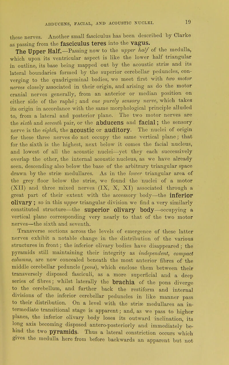 ABDUCENS, FACIAL, AND ACOUSTIC NUCLEI. these nerves. Another small fasciculus has been described by Clarke as passing from the fasciculus teres into the VagUS. The Upper Half.—Passing now to the upper half of the medulla, which upon its ventricular aspect is like the lower half triangular in outline, its base being mapped out by the acoustic strife and its lateral boundaries formed by the superior cerebellar peduncles, con- verging to the quadrigeminal bodies, we meet first with two motor nerves closely associated in their origin, and arising as do the motor cranial nerves generally, from an anterior or median position on either side of the raphe; and one purely sensory nerve, which takes its origin in accordance with the same morphological principle alluded to, from a lateral and posterior plane. The two motor nerves are the sixth and seventh pair, or the abduceilS and facial; the sensory nerve is the eighth, the acoustic or auditory. The nuclei of origin for these three nerves do not occupy the same vertical plane; that for the sixth is the highest, next below it comes the facial nucleus, and lowest of all the acoustic nuclei—yet they each successively overlap the other, the internal acoustic nucleus, as we have already seen, descending also below the base of the arbitrary triangular space drawn by the strise medullares. As in the lower triangular area of the grey floor below the strife, we found the nuclei of a motor (XII) and three mixed nerves (IX, X, XI) associated through a great part of their extent with the accessory body—the inferior Olivary ; SO in this upper triangular division we find a very similarly constituted structure—the superior olivary body—occupying a vertical plane corresponding very nearly to that of the two motor nerves—the sixth and seventh. Transverse sections across the levels of emergence of these latter nerves exhibit a notable change in the distribution of the various structures in front; the inferior olivary bodies have disappeared ; the pyramids still maintaining their integrity as independent, compact columns, are now concealed beneath the most anterior fibres of the middle cerebellar peduncle (ports), which enclose them between their transversely disposed fasciculi, as a more superficial and a deep series of fibres; whilst laterally the brachia of the pons diverge to the cerebellum, and further back the restiform and internal divisions of the inferior cerebellar peduncles in like manner pass to their distribution. On a level with the strife medullares an in- termediate transitional stage is apparent; and, as we pass to higher planes, the inferior olivary body loses its outward inclination, its long axis becoming disposed antero-posteriorly and immediately be- hind the two pyramids. Thus a lateral constriction occurs which gives the medulla here from before backwards an apparent but not