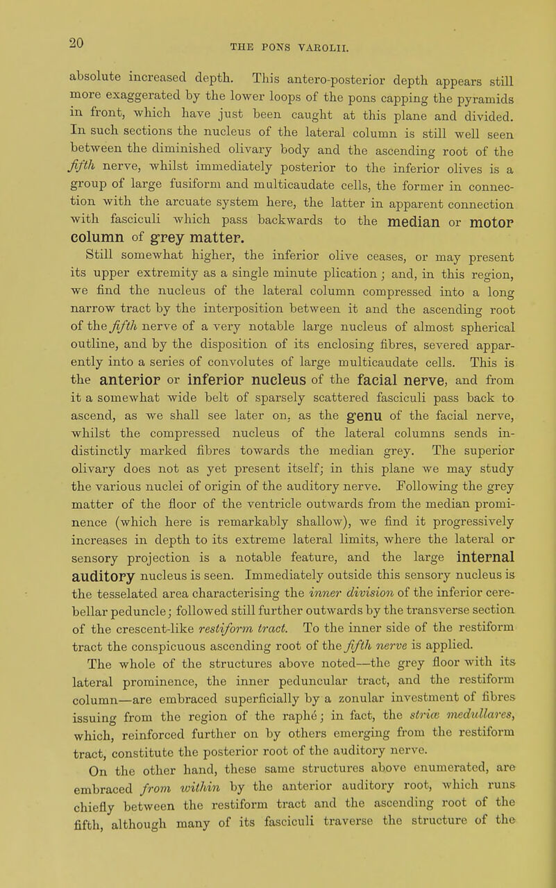 THE PONS VAROLII. absolute increased depth. This antero-posterior depth appears still more exaggerated by the lower loops of the pons capping the pyramids in front, which have just been caught at this plane and divided. In such sections the nucleus of the lateral column is still well seen between the diminished olivary body and the ascending root of the fifth nerve, whilst immediately posterior to the inferior olives is a group of large fusiform and multicaudate cells, the former in connec- tion with the arcuate system here, the latter in apparent connection with fasciculi which pass backwards to the median or motor column of grey matter. Still somewhat higher, the inferior olive ceases, or may present its upper extremity as a single minute plication ; and, in this region, we find the nucleus of the lateral column compi’essed into a long narrow tract by the interposition between it and the ascending root of the fifth nerve of a very notable large nucleus of almost spherical outline, and by the disposition of its enclosing fibres, severed appar- ently into a series of convolutes of large multicaudate cells. This is the anterior or inferior nucleus of the facial nerve, and from it a somewhat wide belt of sparsely scattered fasciculi pass back to ascend, as we shall see later on, as the genu of the facial nerve, whilst the compressed nucleus of the lateral columns sends in- distinctly marked fibres towards the median grey. The superior olivary does not as yet present itself; in this plane we may study the various nuclei of origin of the auditory nerve. Following the grey matter of the floor of the ventricle outwards from the median promi- nence (which here is remarkably shallow), we find it progressively increases in depth to its extreme lateral limits, where the lateral or sensory projection is a notable feature, and the large internal auditory nucleus is seen. Immediately outside this sensory nucleus is the tesselated area characterising the inner division of the inferior cere- bellar peduncle; followed still further outwards by the transverse section of the crescent-like restifiorm tract. To the inner side of the restiform tract the conspicuous ascending root of the fifth nerve is applied. The whole of the structures above noted—the grey floor with its lateral prominence, the inner peduncular tract, and the restiform column—are embraced superficially by a zonular investment of fibres issuing from the region of the raphe; in fact, the sir ice medullares, which, reinforced further on by others emerging from the restiform tract, constitute the posterior root of the auditory nerve. On the other hand, these same structures above enumerated, are embraced from within by the anterior auditory root, which runs chiefly between the restiform tract and the ascending root of the fifth, although many of its fasciculi traverse the structure of the