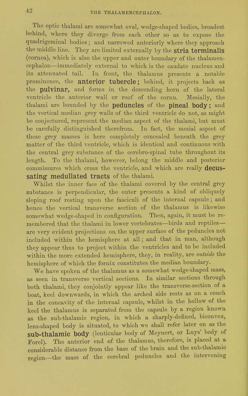 THE TIIALAMENCEPHALON. I he optic thalami are somewhat oval, wedge-shaped bodies, broadest behind, where they diverge from each other so as to expose the quadrigeminal bodies; and narrowed anteriorly where they approach the middle line. They are limited externally by the stria terminalis (cornea), which is also the upper and outer boundary of the thalamen- cephalon—immediately external to which is the caudate nucleus and its attenuated tail. In front, the thalamus presents a notable prominence, the anterior tubercle ; behind, it projects back as the pulvinar, and forms in the descending horn of the lateral ventricle the anterior wall or roof of the cornu. Mesially, the thalami are bounded by the peduncles of the pineal body ; and the vertical median grey walls of the third ventricle do not, as might be conjectured, represent the median aspect of the thalami, but must be carefully distinguished therefrom. In fact, the mesial aspect of these grey masses is here completely concealed beneath the grey matter of the third ventricle, which is identical and continuous with the central grey substance of the cerebro-spinal tube throughout its length. To the thalami, however, belong the middle and posterior commissures which cross the ventricle, and which are really decus- sating- medullated tracts of the thalami. Whilst the inner face of the thalami covered by the central grey substance is perpendicular, the outer presents a kind of obliquely sloping roof resting upon the fasciculi of the internal capsule; and hence the vertical transverse section of the thalamus is likewise somewhat wedge-shaped in configuration. Then, again, it must be re- membered that the thalami in lower vertebrates—birds and reptiles— are very evident projections on the upper surface of the peduncles not included within the hemisphere at all; and that in man, although they appear thus to project within the ventricles and to be included within the more extended hemisphere, they, in reality, are outside the hemisphere of which the fornix constitutes the median boundary. We have spoken of the thalamus as a somewhat wedge-shaped mass, as seen in transverse vertical sections. In similar sections through both thalami, they conjointly appear like the transverse-section of a boat, keel downwards, in which the arched side rests as on a couch in the concavity of the internal capsule, whilst in the hollow of the keel the thalamus is separated from the capsule by a region known as the sub-thalamic region, in which a sharply-defined, biconvex, lens-shaped body is situated, to which we shall refer later on as the sub-thalamic body (lenticular body of Meynert, or Luys’ body of For el). The anterior end of the thalamus, therefore, is placed at a considerable distance from the base of the brain and the sub-thalamic region—-the mass of the cerebral peduncles and the intervening