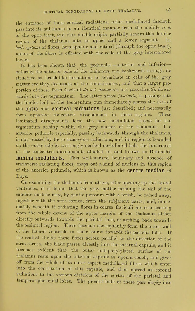 CORTICAL CONNECTION'S OF OPTIC THALAMUS. the entrance of these cortical radiations, other medullated fasciculi pass into its substance in an identical manner from the middle root of the optic tract, and this double origin partially severs this hinder region of the thalamus into an upper and a lower segment. In both systems of fibres, hemispheric and retinal (through the optic tract), union of the fibres is effected with the cells of the grey intercalated layers. It has been shown that the peduncles—anterior and inferior— entering the anterior pole of the thalamus, run backwards through its structure as brush-like formations to terminate in cells of the grey matter ere they decussate at the commissures; and that a larger pro- portion of these fresh fasciculi do not decussate, but pass directly down- wards into the tegmentum. The latter direct fasciculi, in passing into the hinder half of the tegmentum, run immediately across the axis of the optic and cortical radiations just described; and necessarily form apparent concentric dissepiments in these regions. These laminated dissepiments form the new medullated tracts for the tegmentum arising within the grey matter of the thalamus. The anterior peduncle especially, passing backwards through the thalamus, is not crossed by these transverse radiations, and its region is bounded on the outer side by a strongly-marked medullated belt, the innermost of the concentric dissepiments alluded to, and known as Burdach’s lamina medullaris. This well-marked boundary and absence of transverse radiating fibres, maps out a kind of nucleus in this region of the anterior peduncle, which is known as the centre median of Buys. On examining the thalamus from above, after opening-up the lateral ventricles, it is found that the grey matter forming the tail of the caudate nucleus may, by gentle pressure with a brush, be raised away, together with the stria cornea, from the subjacent parts; and, imme- diately beneath it, radiating fibres in coarse fasciculi are seen passing from the whole extent of the upper margin of the thalamus, either directly outwards towards the parietal lobe, or arching back towards the occipital region. These fasciculi consequently form the outer wall of the lateral ventricle in their course towards the parietal lobe. If the scalpel divide these fibres across parallel to the direction of the stria cornea, the blade passes directly into the internal capsule, and it becomes evident that the outer obliquely-placed surface of the thalamus rests upon the internal capsule as upon a couch, and gives off from the whole of its outer aspect medullated fibres which enter into the constitution ol this capsule, and then spread as coronal radiations to the various districts ol the cortex of the parietal and temporo-sphenoidal lobes. The greater bulk of these pass deeply into