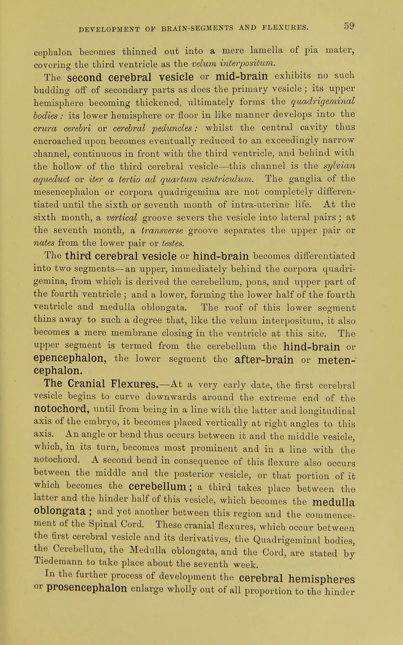 DEVELOPMENT OF BEAXN-SEGMENTS AND FLEXURES. cephalon becomes thinned out into a mere lamella of pia mater, covering the third ventricle as the velum interpositum. The second cerebral vesicle or mid-brain exhibits no such budding off of secondary parts as does the primary vesicle; its upper hemisphere becoming thickened, ultimately forms the quadrigeminal bodies: its lower hemisphere or floor in like manner develops into the crura cerebri or cerebral peduncles: whilst the central cavity thus encroached upon becomes eventually reduced to an exceedingly narrow channel, continuous in front with the third ventricle, and behind with the hollow of the third cerebral vesicle—this channel is the sylvian aqueduct or iter a tertio ad quartum ventriculum. The ganglia of the mesencephalon or corpora quadrigemina are not completely differen- tiated until the sixth or seventh month of intra-uterine life. At the sixth month, a vertical groove severs the vesicle into lateral pairs; at the seventh month, a transverse groove separates the upper pair or nates from the lower pair or testes. The third cerebral vesicle or hind-brain becomes differentiated into two segments—an upper, immediately behind the corpora quadri- gemina, from which is derived the cerebellum, pons, and upper part of the fourth ventricle ; and a lower, forming the lower half of the fourth ventricle and medulla oblongata. The roof of this lower segment thins away to such a degree that, like the velum interpositum, it also becomes a mere membrane closing in the ventricle at this site. The upper segment is termed from the cerebellum the hind-brain or epencephalon, the lower segment the after-brain or meten- cephalon. The Cranial Flexures.—At a very early date, the first cerebral vesicle begins to curve downwards around the extreme end of the notochord, until from being in a line with the latter and longitudinal axis of the embryo, it becomes placed vertically at right angles to this axis. An angle or bend thus occurs between it and the middle vesicle, which, in its turn, becomes most prominent and in a line with the notochord. A second bend in consequence of this flexure also occurs between the middle and the posterior vesicle, or that portion of it which becomes the cerebellum; a third takes place between the latter and the hinder half of this vesicle, which becomes the medulla oblong’ata , and yet another between this region and the commence- ment of the Spinal Cord. These cranial flexures, which occur between the first cerebral vesicle and its derivatives, the Quadrigeminal bodies, the Cerebellum, the Medulla oblongata, and the Cord, are stated by Tiedemann to take place about the seventh week. In the further process of development the cerebral hemispheres or Pp°Sencephalon enlarge wholly out of all proportion to the hinder