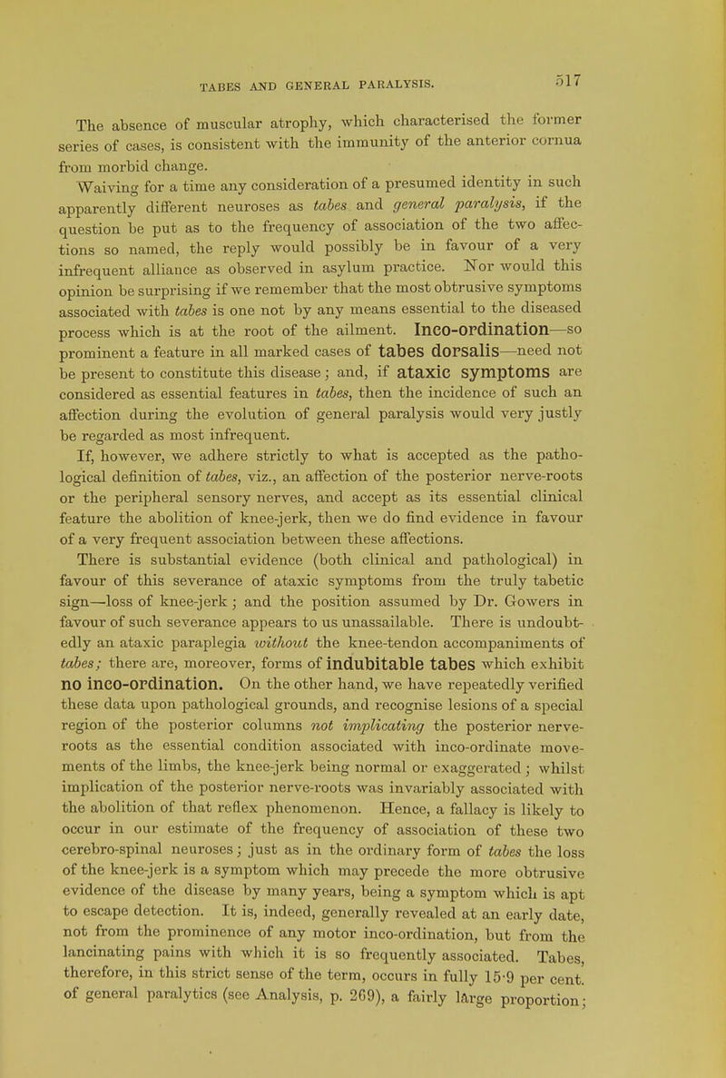The absence of muscular atrophy, which characterised the former series of cases, is consistent with the immunity of the anterior cornua from morbid change. Waiving for a time any consideration of a presumed identity in such apparently different neuroses as tabes and general paralysis, it the question be put as to the frequency of association of the two affec- tions so named, the reply would possibly be in favour of a very infrequent alliance as observed in asylum practice. Nor would this opinion be surprising if we remember that the most obtrusive symptoms associated with tabes is one not by any means essential to the diseased process which is at the root of the ailment. InCO-OPdillcltion—s° prominent a feature in all marked cases of tabes dOPSalis—need not be present to constitute this disease; and, if ataxic symptoms are considered as essential features in tabes, then the incidence of such an affection during the evolution of general paralysis would very justly be regarded as most infrequent. If, however, we adhere strictly to what is accepted as the patho- logical definition of tabes, viz., an affection of the posterior nerve-roots or the peripheral sensory nerves, and accept as its essential clinical feature the abolition of knee-jerk, then we do find evidence in favour of a very frequent association between these affections. There is substantial evidence (both clinical and pathological) in favour of this severance of ataxic symptoms from the truly tabetic sign—loss of knee-jerk; and the position assumed by Dr. Gowers in favour of such severance appears to us unassailable. There is undoubt- edly an ataxic paraplegia without the knee-tendon accompaniments of tabes; there are, moreover, forms of indubitable tabes which exhibit no inCO-OPdination. On the other hand, we have repeatedly verified these data upon pathological grounds, and recognise lesions of a special region of the posterior columns not implicating the posterior nerve- roots as the essential condition associated with inco-ordinate move- ments of the limbs, the knee-jerk being normal or exaggerated ; whilst implication of the posterior nerve-roots was invariably associated with the abolition of that reflex phenomenon. Hence, a fallacy is likely to occur in our estimate of the frequency of association of these two cerebro-spinal neuroses; just as in the ordinary form of tabes the loss of the knee-jerk is a symptom which may precede the more obtrusive evidence of the disease by many years, being a symptom which is apt to escape detection. It is, indeed, generally revealed at an early date, not from the prominence of any motor inco-ordination, but from the lancinating pains with which it is so frequently associated. Tabes, therefore, in this strict sense of the term, occurs in fully 15-9 per cent, of general paralytics (see Analysis, p. 269), a fairly large proportion;