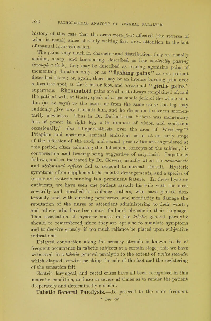 history of this case that the arms were first affected (the reverse of what is usual), since slovenly writing first drew attention to the fact of manual inco-ordination. The pains vary much in character and distribution, they are usually sudden, sharp, and lancinating, described as like electricity passing through a limb; they may be described as tearing, agonising pains of momentary duration only, or as “ flashing- pains ” as one patient described them ; or, again, there may be an intense burning pain over a localised spot, as the knee or foot, and occasional “girdle pains ” supervene. Rheumatoid pains are almost always complained of, and the patient will, at times, speak of a spasmodic jerk .of the whole arm, due (as he says) to the pain ; or from the same cause the leg may suddenly give way beneath him, and he drops on his knees momen- taiily powerless. Thus in Dr. Bullen’s case “there was momentary loss of power in right leg, with dimness of vision and confusion occasionally,” also “ liypersesthesia over the area of Wrisberg.”* Piiapism and nocturnal seminal emissions occur at an early stage of the affection of the cord, and sexual proclivities are engendered at this period, often colouring the delusional concepts of the subject, his conversation and bearing being suggestive of satyriasis. Impotency follows, and as indicated by Dr. Gowers, usually when the cremasteric and abdominal reflexes fail to respond to normal stimuli. Hysteric symptoms often supplement the mental derangements, and a species of insane or hysteric cunning is a prominent feature. In these hysteric outbursts, we have seen one patient assault his wife with the most cowardly and uncalled-for violence; others, who have plotted dex- terously and with cunning persistence and mendacity to damage the reputation of the nurse or attendant administering to their wants; and others, who have been most foul and obscene in their language. This association of hysteric states in the tabetic general paralytic should be remembered, since they are apt also to simulate symptoms and to deceive grossly, if too much reliance be placed upon subjective indications. Delayed conduction along the sensory strands is known to be of frequent occurrence in tabetic subjects at a certain stage; this we have witnessed in a tabetic general paralytic to the extent of twelve seconds, which elapsed betwixt pricking the sole of the foot and the registering of the sensation felt. Gastric, laryngeal, and rectal crises have all been recognised in this neurotic condition, and are so severe at times as to render the patient desperately and determinedly suicidal. Tabetic General Paralysis.—To proceed to the more frequent * Loc. cit.