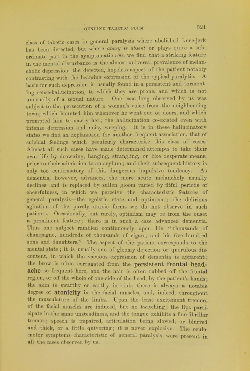 GENUINE TABETIC FORM. class of tabetic cases in general paralysis where abolished knee-jerk has been detected, but where ataxy is absent or plays quite a sub- ordinate part in the symptomatic role, we find that a striking feature in the mental disturbance is the almost universal prevalence of melan- cholic depression, the dejected, hopeless aspect of the patient notably contrasting with the beaming expression of the typical paralytic. A basis for such depression is usually found in a persistent and torment- ing sense-hallucination, to which they are prone, and which is not unusually of a sexual nature. One case long observed by us was subject to the persecution of a woman’s voice from the neighbouring town, which haunted him whenever he went out of doors, and which prompted him to marry her; the hallucination co-existed even with intense depression and noisy weeping. It is in these hallucinatory states we find an explanation for another frequent association, that of suicidal feelings which peculiarly characterise this class of cases. Almost all such cases have made determined attempts to take their own life by drowning, hanging, strangling, or like desperate means, prior to their admission to an asylum ; and their subsequent history is only too confirmatory of this dangerous impulsive tendency. As dementia, however, advances, the more acute melancholy usually declines and is replaced by sullen gloom varied by fitful periods of cheerfulness, in which we perceive the characteristic features of general paralysis—the egoistic state and optimism ; the delirious agitation of the purely ataxic forms we do not observe in such patients. Occasionally, but rarely, optimism may be from the onset a prominent feature; there is in such a case advanced dementia. Thus one subject rambled continuously upon his “ thousands of champagne, hundreds of thousands of cigars, and his five hundred sons and daughters.” The aspect of the patient corresponds to the mental state; it is usually one of gloomy dejection or querulous dis- content, in which the vacuous expression of dementia is apparent; the brow is often corrugated from the persistent frontal head- ache so frequent here, and the hair is often rubbed off the frontal region, or off the whole of one side of the head, by the patient’s hands; the skin is swarthy or eai'thy in tint; there is always a notable degree of atonicity in the facial muscles, and, indeed, throughout the musculature of the limbs. Upon the least excitement tremors of the facial muscles are induced, but no twitching; the lips parti- cipate in the same unsteadiness, and the tongue exhibits a fine fibrillar tremor; speech is impaired, articulation being slowed, or blurred and thick, or a little quivering; it is never explosive. The oculo- motor symptoms characteristic of general paralysis were present in all the cases observed by us.