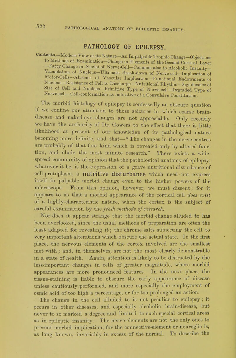 PATHOLOGICAL ANATOMY OP EPILEPTIC INSANITY. PATHOLOGY OF EPILEPSY. Contents.—Modern View of its Nature—An Impalpable Trophic Change-Objections to Methods of Examination—Change in Elements of the Second Cortical Layer —Fatty Change in Nuclei of Nerve-Cell—Common also to Alcoholic Insanity— Vacuolatiou of Nucleus—Ultimate Break-dowu of Nerve-cell—Implication of Motor-Cells—Absence of Vascular Implication—Functional Endowments of Nucleus—Resistance of Cell to Discharge—Nutritional Rhythm—Significance of Size of Cell and Nucleus—Primitive Type of Nerve-cell—Degraded Type of Nerve-cell Cell-conformation as indicative of a Convulsive Coustitution. The morbid histology of epilepsy is confessedly an obscure question if we confine our attention to those seizures in which coarse brain- disease and naked-eye changes are not appreciable. Only recently we have the authority of Dr. Gowers to the effect that there is little likelihood at present of our knowledge of its pathological nature becoming more definite, and that—“ The changes in the nerve-centres are probably of that fine kind which is revealed only by altered func- tion, and elude the most minute research.” There exists a wide- spread community of opinion that the pathological anatomy of epilepsy, whatever it be, is the expression of a grave nutritional disturbance of cell-protoplasm, a nutritive disturbance which need not express itself in palpable morbid change even to the higher powers of the microscope. From this opinion, however, we must dissent; for it appears to us that a morbid appearance of the cortical cell does exist of a highly-characteristic nature, when the cortex is the subject of careful examination by the fresh methods of research. Nor does it appear strange that the morbid change alluded to has been overlooked, since the usual methods of preparation are often the least adapted for revealing it; the chrome salts subjecting the cell to very important alterations which obscure the actual state. In the first place, the nervous elements of the cortex involved are the smallest met with; and, in themselves, are not the most clearly demonstrable in a state of health. Again, attention is likely to be distracted by the less-important changes in cells of greater magnitude, where morbid appearances are more pronounced featui’es. In the next place, the tissue-staining is liable to obscure the early appearance of disease unless cautiously performed, and more especially the employment of osmic acid of too high a percentage, or for too prolonged an action. The change in the cell alluded to is not peculiar to epilepsy ; it occurs in other diseases, and especially alcoholic brain-disease, but never to so marked a degree and limited to such special cortical areas as in epileptic insanity. The nerve-elements are not the only ones to present morbid implication, for the connective-element or neuroglia is, as long known, invariably in excess of the normal. To describe the