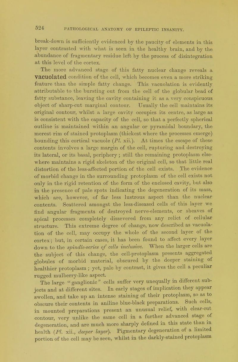 break-down is sufficiently evidenced by the paucity of elements in this layer contrasted with what is seen in the healthy brain, and by the abundance of fragmentary residue left by the process of disintegration at this level of the cortex. The more advanced stage of this fatty nuclear change reveals a Vacuolated condition of the cell, which becomes even a more striking feature than the simple fatty change. This vacuolation is evidently attributable to the bursting out from the cell of the globular bead of fatty substance, leaving the cavity containing it as a very conspicuous object of sharp-cut marginal contour. Usually the cell maintains its original contour, whilst a large cavity occupies its centre, as large as is consistent with the capacity of the cell, so that a perfectly spherical outline is maintained within an angular or pyramidal boundary, the merest rim of stained protoplasm (thickest where the processes emerge) bounding this cortical vacuole (PI. xii.). At times the escape of these contents involves a large margin of the cell, rupturing and destroying its lateral, or its basal, periphery; still the remaining protoplasm else- where maintains a rigid skeleton of the original cell, so that little real distortion of the less-affected portion of the cell exists. The evidence of morbid change in the surrounding protoplasm of the cell exists not only in the rigid retention of the form of the enclosed cavity, but also in the presence of pale spots indicating the degeneration of its mass, which are, however, of far less lustrous aspect than the nuclear contents. Scattered amongst the less-diseased cells of this layer we find angular fragments of destroyed nerve-elements, or sheaves of apical processes completely dissevered from any relict of cellular structure. This extreme degree of change, now described as vacuola- tion of the cell, may occupy the whole of the second layer of the cortex; but, in certain cases, it has been found to affect every layer down to the spindle-series of cells inclusive. When the larger cells are the subject of this change, the cell-protoplasm presents aggregated globules of morbid material, obscured by the deeper staining of healthier protoplasm ; yet, pale by contrast, it gives the cell a peculiar rugged mulberry-like aspect. The large “ ganglionic ” cells suffer very unequally in different sub- jects and at different sites. In early stages of implication they appear swollen, and take up an intense staining of their protoplasm, so as to obscure their contents in aniline blue-black preparations. Such cells, in mounted preparations present an unusual relief, with cleai-cut contour, very unlike the same cell in a further advanced stage ol degeneration, and are much more sharply defined in this state than in health {PI. xii., deeper layer). Pigmentary degeneration of a limited portion of the cell may be seen, whilst in the darkly-stained protoplasm