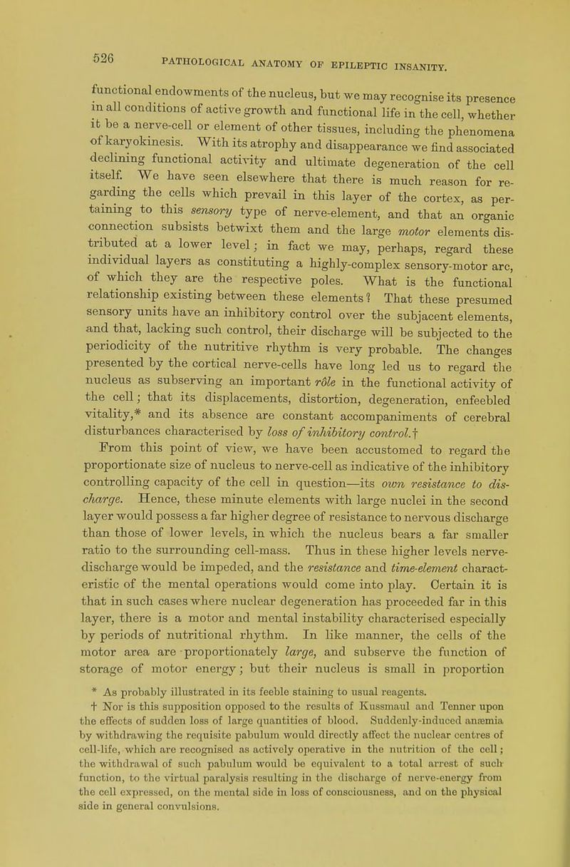functional endowments of the nucleus, but we may recognise its presence m all conditions of active growth and functional life in the cell, whether it be a nerve-cell or element of other tissues, including the phenomena of karyokinesis.. With its atrophy and disappearance we find associated declining functional activity and ultimate degeneration of the cell itself. We have seen elsewhere that there is much reason for re- garding the cells which prevail in this layer of the cortex, as per- taining to this sensory type of nerve-element, and that an organic connection subsists betwixt them and the large motor elements dis- tributed at a lower level; in fact we may, perhaps, regard these individual layers as constituting a highly-complex sensory-motor arc, of which they are the respective poles. What is the functional relationship existing between these elements'? That these presumed sensory units have an inhibitory control over the subjacent elements, and that, lacking such control, their discharge will be subjected to the periodicity of the nutritive rhythm is very probable. The changes presented by the cortical nerve-cells have long led us to regard the nucleus as subserving an important role in the functional activity of the cell; that its displacements, distortion, degeneration, enfeebled vitality,* and its absence are constant accompaniments of cerebral disturbances characterised by loss of inhibitory control,f From this point of view, we have been accustomed to regard tbe proportionate size of nucleus to nerve-cell as indicative of the inhibitory controlling capacity of the cell in question—its own resistance to dis- charge. Hence, these minute elements with large nuclei in the second layer would possess a far higher degree of resistance to nervous discharge than those of lower levels, in which the nucleus bears a far smaller ratio to the surrounding cell-mass. Thus in these higher levels nerve- discharge would be impeded, and the resistance and time-element charact- eristic of the mental operations would come into play. Certain it is that in such cases where nuclear degeneration has proceeded far in this layer, there is a motor and mental instability characterised especially by periods of nutritional rhythm. In like manner, the cells of the motor area are proportionately large, and subserve the function of storage of motor energy; but their nucleus is small in proportion * As probably illustrated in its feeble staining to usual reagents, t Nor is this supposition opposed to the results of Kussmaul and Tenner upon the effects of sudden loss of large quantities of blood. Suddenly-induced ansemia by withdrawing the requisite pabulum would directly affect the nuclear centres of cell-life, which are recognised as actively operative in the nutrition of the cell; the withdrawal of such pabulum would be equivalent to a total arrest of such function, to the virtual paralysis resulting in the discharge of nerve-energy from the cell expressed, on the mental side in loss of consciousness, and on the physical side in general convulsions.
