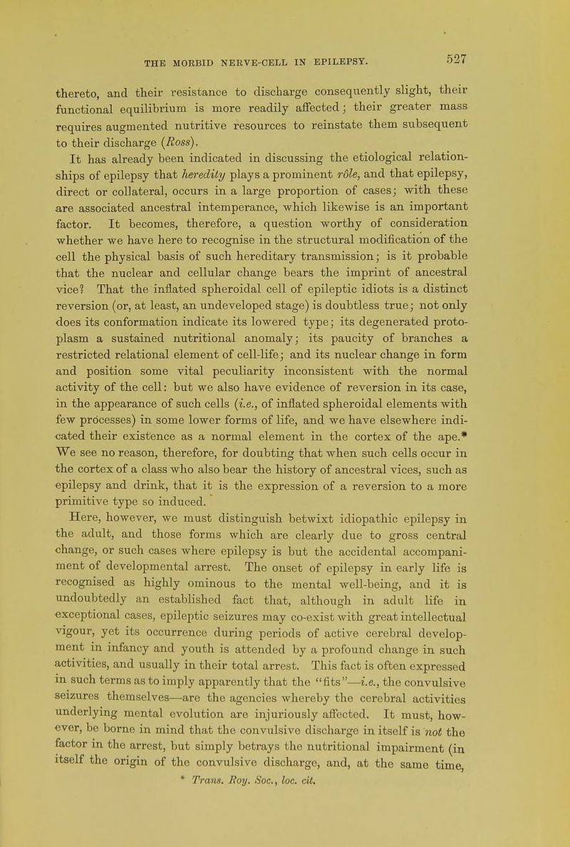THE MORBID NERVE-CELL IN EPILEPSY. thereto, and their resistance to discharge consequently slight, their functional equilibrium is more readily affected; their greater mass requires augmented nutritive resources to reinstate them subsequent to their discharge (Ross). It has already been indicated in discussing the etiological relation- ships of epilepsy that heredity plays a prominent role, and that epilepsy, direct or collateral, occurs in a large proportion of cases; with these are associated ancestral intemperance, which likewise is an important factor. It becomes, therefore, a question worthy of consideration whether we have here to recognise in the structural modification of the cell the physical basis of such hereditary transmission; is it probable that the nuclear and cellular change bears the imprint of ancestral vice? That the inflated spheroidal cell of epileptic idiots is a distinct reversion (or, at least, an undeveloped stage) is doubtless true; not only does its conformation indicate its lowered type; its degenerated proto- plasm a sustained nutritional anomaly; its paucity of branches a restricted relational element of cell-life; and its nuclear change in form and position some vital peculiarity inconsistent with the normal activity of the cell: but we also have evidence of reversion in its case, in the appearance of such cells (i.e., of inflated spheroidal elements with few processes) in some lower forms of life, and we have elsewhere indi- cated their existence as a normal element in the cortex of the ape.* We see no reason, therefore, for doubting that when such cells occur in the cortex of a class who also bear the history of ancestral vices, such as epilepsy and drink, that it is the expression of a reversion to a more primitive type so induced. Here, however, we must distinguish betwixt idiopathic epilepsy in the adult, and those forms which are clearly due to gross central change, or such cases where epilepsy is but the accidental accompani- ment of developmental arrest. The onset of epilepsy in early life is recognised as highly ominous to the mental well-being, and it is undoubtedly an established fact that, although in adult life in exceptional cases, epileptic seizures may co-exist with great intellectual vigour, yet its occurrence during periods of active cerebral develop- ment in infancy and youth is attended by a profound change in such activities, and usually in their total arrest. This fact is often expressed in such terms as to imply apparently that the “fits”—i.e., the convulsive seizures themselves—are the agencies whereby the cerebral activities underlying mental evolution are injuriously affected. It must, how- ever, be borne in mind that the convulsive discharge in itself is not the factor in the arrest, but simply betrays the nutritional impairment (in itself the origin of the convulsive discharge, and, at the same time, * Trans. Roy. Soc., loc. cit.