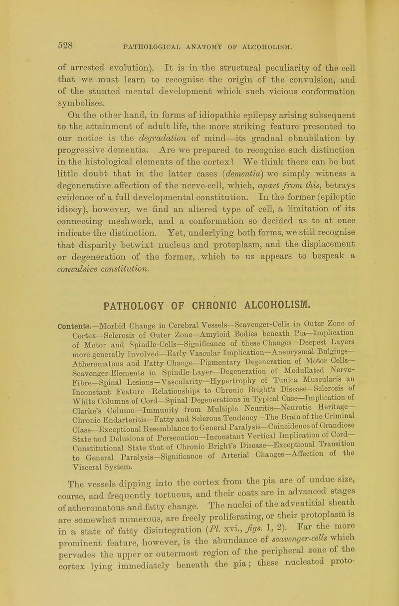 of arrested evolution). It is in the structural peculiarity of the cell that we must learn to recognise the origin of the convulsion, and of the stunted mental development which such vicious conformation symbolises. On the other hand, in forms of idiopathic epilepsy arising subsequent to the attainment of adult life, the more striking feature presented to our notice is the degradation of mind—its gradual obnubilation by progressive dementia. Are we prepared to recognise such distinction in the histological elements of the cortex1? We think there can be but little doubt that in the latter cases (dementia) we simply witness a degenerative affection of the nerve-cell, which, apart from this, betrays evidence of a full developmental constitution. In the former (epileptic idiocy), however, we find an altered type of cell, a limitation of its connecting meshwork, and a conformation so decided as to at once indicate the distinction. Yet, underlying both forms, we still recognise that disparity betwixt nucleus and protoplasm, and the displacement or degeneration of the former,. which to us appears to bespeak a convulsive constitution. PATHOLOGY OF CHRONIC ALCOHOLISM. Contents.—Morbid Change in Cerebral Vessels—Scavenger-Cells in Outer Zone of Cortex—Sclerosis of Outer Zone—Amyloid Bodies beneath Pia—Implication of Motor and Spindle-Cells—Significance of these Changes—Deepest Layers more generally Involved—Early Vascular Implication Aneurysmal Bulgings Atheromatous and Fatty Change—Pigmentary Degeneration of Motor Cells— Scavenger-Elements iu Spindle-Layer—Degeneration of Medullated Nerve- Fibre—Spinal Lesions—Vascularity—Hypertrophy of Tunica Muscularis an Inconstant Feature—Relationships to Chronic Bright’s Disease—Sclerosis of White Columns of Cord—Spinal Degenerations iu Typical Case—Implication of Clarke’s Column-Immunity from Multiple Neuritis-Neurotic Heritage- Chronic Endarteritis—Fatty and Sclerous Tendency—The Brain of the Criminal Class-Exceptional Resemblance to General Paralysis-Coincidence of Grandiose State and Delusions of Persecution—Inconstant Vertical Implication of Cord Constitutional State that of Chronic Bright’s Disease—Exceptional transition to General Paralysis—Significance of Arterial Changes—Affection of the Visceral System. The vessels dipping into the cortex from the pia are of undue size, coarse, and frequently tortuous, and their coats are in advanced stages of atheromatous and fatty change. The nuclei of the adventitial sheath are somewhat numerous, are freely proliferating, or their protoplasm is in a state of fatty disintegration {PI. xvi., jigs. 1, 2). Far the more prominent feature, however, is the abundance of scavenger-cells winch pervades the upper or outermost region of the peiipheial zone of t ie cortex lying immediately beneath the pia; these nucleate pioto