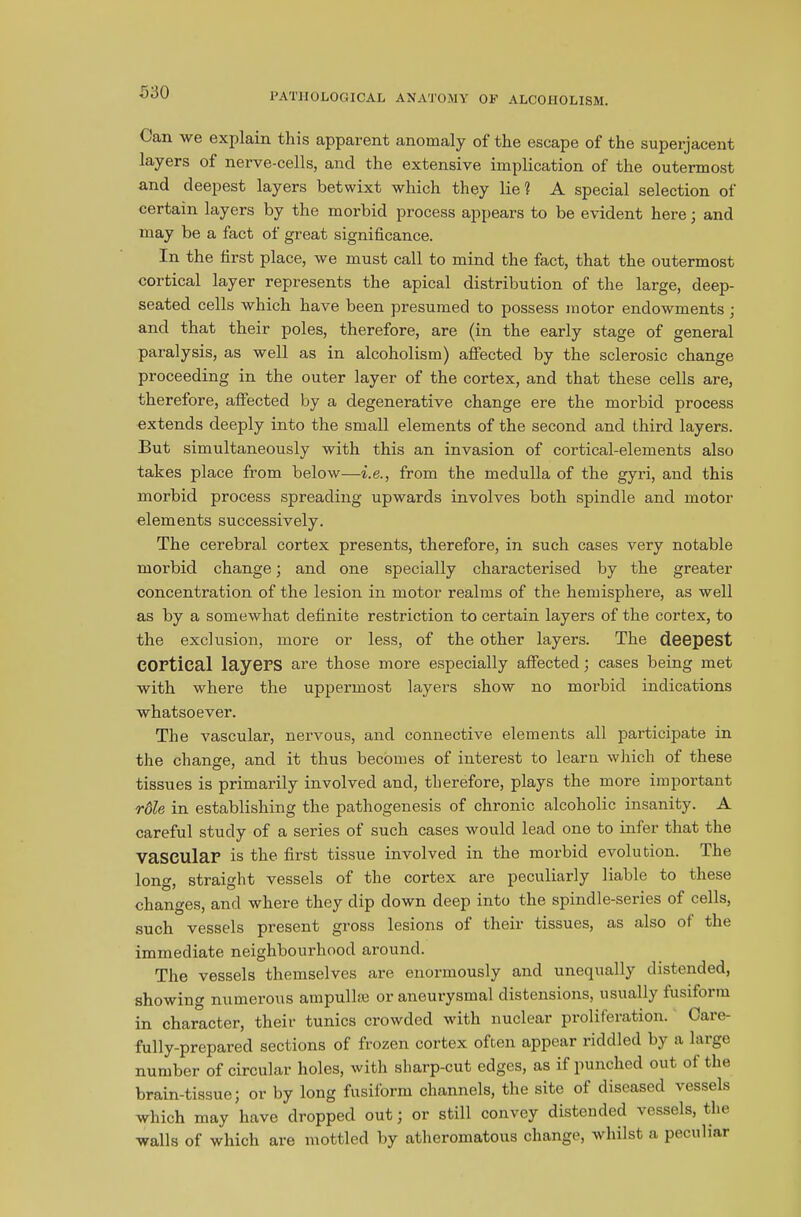 Can we explain this apparent anomaly of the escape of the superjacent layers of nerve-cells, and the extensive implication of the outermost and deepest layers betwixt which they lie? A special selection of certain layers by the morbid process appears to be evident here; and may be a fact of great significance. In the first place, we must call to mind the fact, that the outermost cortical layer represents the apical distribution of the large, deep- seated cells which have been presumed to possess motor endowments; and that their poles, therefore, are (in the early stage of general paralysis, as well as in alcoholism) affected by the sclerosic change proceeding in the outer layer of the cortex, and that these cells are, therefore, affected by a degenerative change ere the morbid process extends deeply into the small elements of the second and third layers. But simultaneously with this an invasion of cortical-elements also takes place from below—i.e., from the medulla of the gyri, and this morbid process spreading upwards involves both spindle and motor elements successively. The cerebral cortex presents, therefore, in such cases very notable morbid change; and one specially characterised by the greater concentration of the lesion in motor realms of the hemisphere, as well as by a somewhat definite restriction to certain layers of the cortex, to the exclusion, more or less, of the other layers. The deepest cortical layers are those more especially affected; cases being met with where the uppermost layers show no morbid indications whatsoever. The vascular, nervous, and connective elements all participate in the change, and it thus becomes of interest to learn which of these tissues is primarily involved and, therefore, plays the more important role in establishing the pathogenesis of chronic alcoholic insanity. A careful study of a series of such cases would lead one to infer that the vascular is the first tissue involved in the morbid evolution. Ihe long, straight vessels of the cortex are peculiarly liable to these changes, and where they dip down deep into the spindle-series of cells, such vessels present gross lesions of their tissues, as also ot the immediate neighbourhood around. The vessels themselves are enormously and unequally distended, showing numerous ampullae or aneurysmal distensions, usually fusiform in character, their tunics crowded with nuclear proliferation. Care- fully-prepared sections of frozen cortex often appear riddled by a large number of circular holes, with sharp-cut edges, as if punched out of the brain-tissue; or by long fusiform channels, the site of diseased vessels which may have dropped out; or still convey distended vessels, the walls of which are mottled by atheromatous change, whilst a peculiar