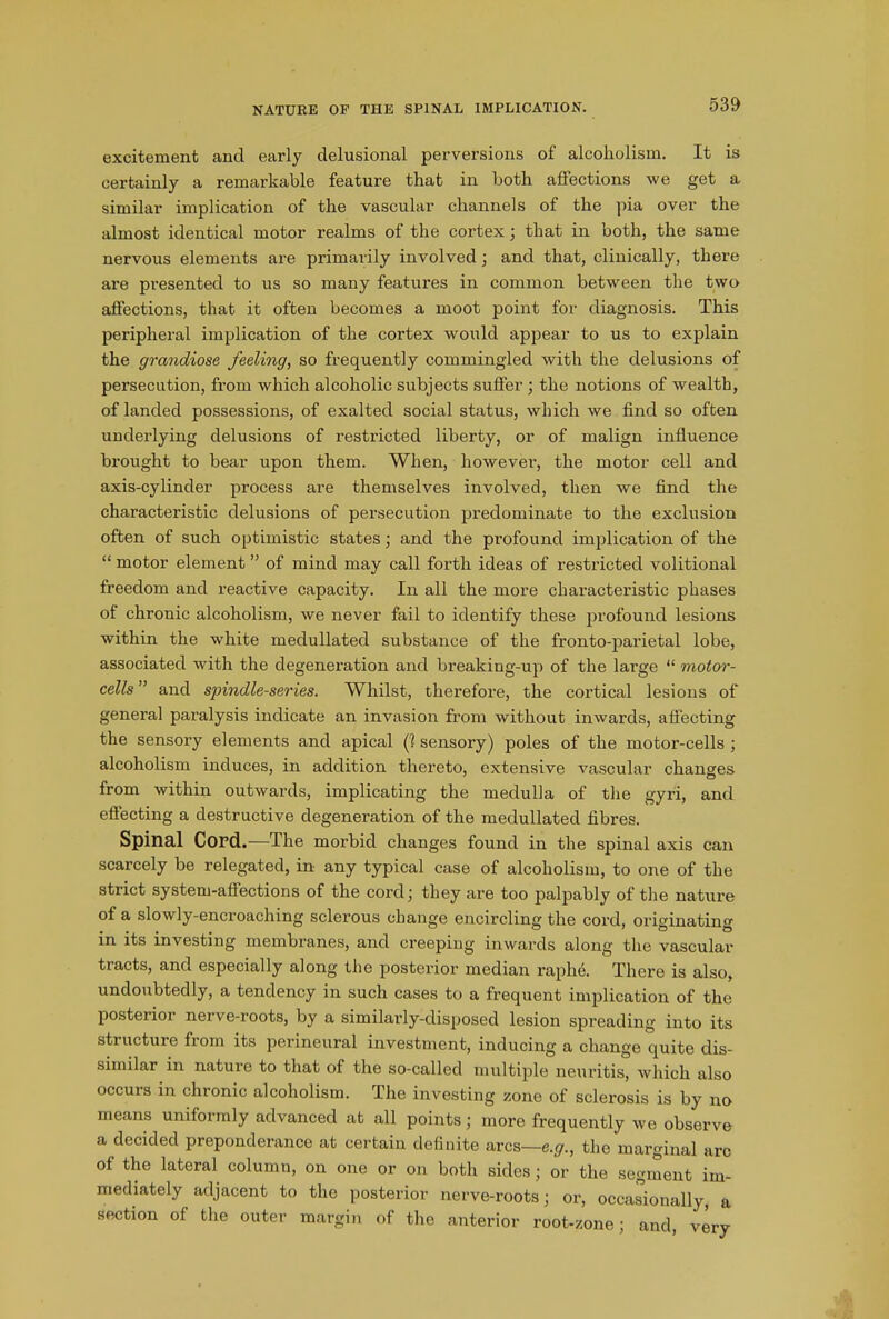 excitement ancl early delusional perversions of alcoholism. It is certainly a remarkable feature that in both affections we get a similar implication of the vascular channels of the pia over the almost identical motor realms of the cortex; that in both, the same nervous elements are primarily involved; and that, clinically, there are presented to us so many features in common between the two affections, that it often becomes a moot point for diagnosis. This peripheral implication of the cortex would appear to us to explain the grandiose feeling, so frequently commingled with the delusions of persecution, from which alcoholic subjects suffer ; the notions of wealth, of landed possessions, of exalted social status, which we find so often underlying delusions of restricted liberty, or of malign influence brought to bear upon them. When, however, the motor cell and axis-cylinder process are themselves involved, then we find the characteristic delusions of persecution predominate to the exclusion often of such optimistic states; and the profound implication of the “ motor element ” of mind may call forth ideas of restricted volitional freedom and reactive capacity. In all the more characteristic phases of chronic alcoholism, we never fail to identify these profound lesions within the white medullated substance of the fronto-parietal lobe, associated with the degeneration and breaking-up of the large “ motor- cells” and spindle-series. Whilst, therefore, the cortical lesions of general paralysis indicate an invasion from without inwards, affecting the sensory elements and apical (1 sensory) poles of the motor-cells ; alcoholism induces, in addition thereto, extensive vascular changes from within outwards, implicating the medulla of the gyri, and effecting a destructive degeneration of the medullated fibres. Spinal Cord.—The morbid changes found in the spinal axis can scarcely be relegated, in any typical case of alcoholism, to one of the strict system-affections of the cord ; they are too palpably of the nature of a slowly-encroaching sclerous change encircling the cord, originating in its investing membranes, and creeping inwards along the vascular tracts, and especially along the posterior median raplie. There is also, undoubtedly, a tendency in such cases to a frequent implication of the posterioi nerve-roots, by a similarly-disposed lesion spreading into its structure from its perineural investment, inducing a change quite dis- similar in nature to that of the so-called multiple neuritis, which also occurs in chronic alcoholism. The investing zone of sclerosis is by no means uniformly advanced at all points; more frequently we observe a decided preponderance at certain definite arcs—e.g., the marginal arc of the lateral column, on one or on both sides; or the segment im- mediately adjacent to the posterior nerve-roots; or, occasionally, a section of the outer margin of the anterior root-zone; and, very