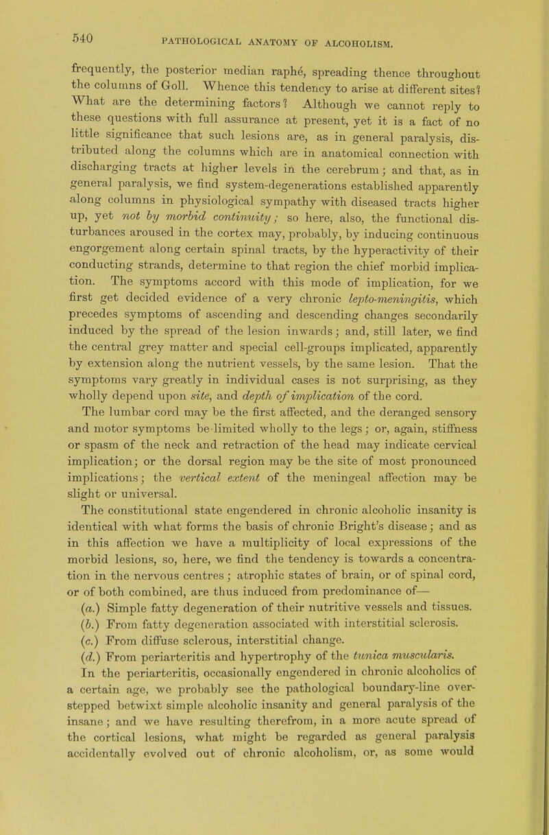 frequently, the posterior median raphe, spreading thence throughout the columns of Goll. Whence this tendency to arise at different sites! What are the determining factors 1 Although we cannot reply to these questions with full assurance at present, yet it is a fact of no little significance that such lesions are, as in general paralysis, dis- tributed along the columns which are in anatomical connection with discharging tracts at higher levels in the cerebrum ; and that, as in general paralysis, we find system-degenerations established apparently along columns in physiological sympathy with diseased tracts higher UP> yet n°t by morbid continuity; so here, also, the functional dis- turbances aroused in the cortex may, probably, by inducing continuous engorgement along certain spinal tracts, by the hyperactivity of their conducting strands, determine to that region the chief morbid implica- tion. The symptoms accord with this mode of implication, for we first get decided evidence of a very chronic lepto-meninyitis, which precedes symptoms of ascending and descending changes secondarily induced by the spread of the lesion inwards; and, still later, we find the central grey matter and special cell-groups implicated, apparently by extension along the nuti-ient vessels, by the same lesion. That the symptoms vary greatly in individual cases is not surprising, as they wholly depend upon site, and depth of implication of the cord. The lumbar cord may be the first affected, and the deranged sensory and motor symptoms be limited wholly to the legs; or, again, stiffness or spasm of the neck and retraction of the head may indicate cervical implication; or the dorsal region may be the site of most pronounced implications; the vertical extent of the meningeal affection may be slight or universal. The constitutional state engendered in chronic alcoholic insanity is identical with what forms the basis of chronic Bright’s disease; and as in this affection we have a multiplicity of local expressions of the morbid lesions, so, here, we find the tendency is towards a concentra- tion in the nervous centres ; atrophic states of brain, or of spinal cord, or of both combined, are thus induced from predominance of— (a.) Simple fatty degeneration of their nutritive vessels and tissues. (6.) From fatty degeneration associated with interstitial sclerosis. (c.) From diffuse sclerous, interstitial change. (d.) From periarteritis and hypertrophy of the tunica muscularis. In the periarteritis, occasionally engendered in chronic alcoholics of a certain age, we probably see the pathological boundary-line over- stepped betwixt simple alcoholic insanity and general paralysis of the insane; and we have resulting therefrom, in a more acute spread of the cortical lesions, what might be regarded as general paralysis accidentally evolved out of chronic alcoholism, or, as some would