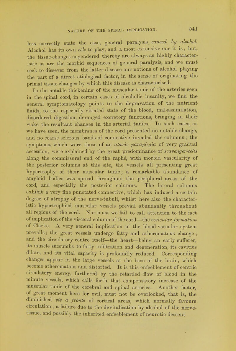 less correctly state the case, general paralysis caused by alcohol. Alcohol has its own role to play, and a most extensive one it is ; but, the tissue-changes engendered thereby are always as highly character- istic as are the morbid sequences ol general paralysis, and we must seek to dissever from the latter disease our notions of alcohol playing the part of a direct etiological factor, in the sense of originating the primal tissue-changes by which this disease is characterised. In the notable thickening of the muscular tunic of the arteries seen in the spinal cord, in certain cases of alcoholic insanity, we find the general symptomatology points to the depravation of the nutrient fluids, to the especially-vitiated state of the blood, mal-assimilation, disordered digestion, deranged excretory functions, bringing in their wake the resultant changes in the arterial tunics. In such cases, as we have seen, the membranes of the cord presented no notable change, and no coarse sclerous bands of connective invaded the columns; the symptoms, which were those of an ataxic paraplegia of very gradual accession, were explained by the great predominance of scavenger-cells along the commissural end of the raphe, with morbid vascularity of the posterior columns at this site, the vessels all presenting great hypertrophy of their muscular tunic; a remarkable abundance of amyloid bodies was spread throughout the peripheral areas of the cord, and especially the posterior columns. The lateral columns exhibit a very fine punctated connective, which has induced a certain degree of atrophy of the nerve-tubuli, whilst here also the character- istic hypertrophied muscular vessels prevail abundantly throughout all regions of the cord. ISTor must we fail to call attention to the fact of implication of the visceral column of the cord—the vesicular formation of Clarke. A very general implication of the blood-vascular system prevails; the great vessels undergo fatty and atheromatous change; and the circulatory centre itself—the heart—being an early sufferer, its muscle succumbs to fatty infiltration and degeneration, its cavities dilate, and its vital capacity is profoundly reduced. Corresponding changes appear in the large vessels at the base of the brain, which become atheromatous and distorted. It is this enfeeblement of centric circulatory energy, furthered by the retarded flow of blood in the minute vessels, which calls forth that compensatory increase of the muscular tunic of the cerebral and spinal arteries. Another factor, ol great moment here for evil, must not be overlooked, that is, the diminished vis a Jronte of cortical areas, which normally favours circulation; a failure due to the devitalisation by alcohol of the nerve- tissue, and possibly the inherited enfeeblement of neurotic descent.